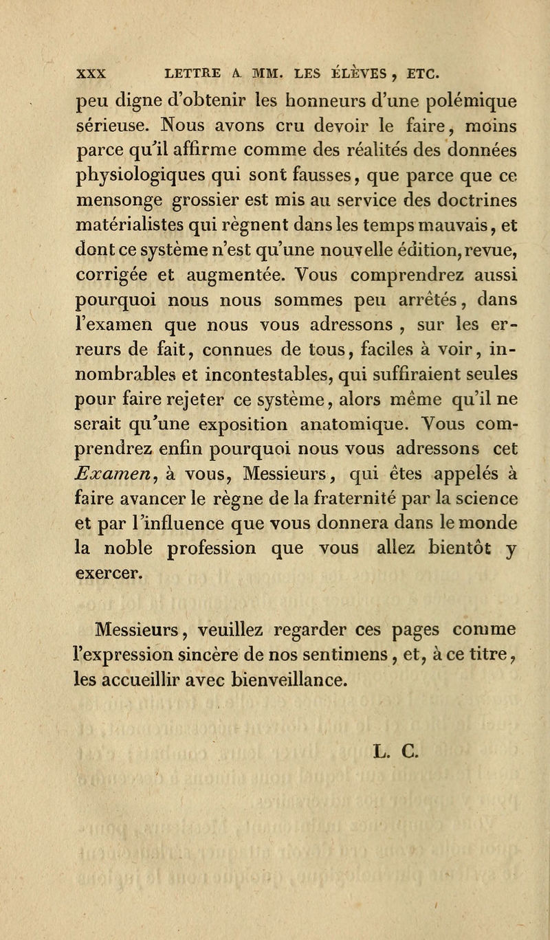 peu digne d'obtenir les honneurs d'une polémique sérieuse. Nous avons cru devoir le faire, moins parce qu'il affirme comme des réalités des données physiologiques qui sont fausses, que parce que ce mensonge grossier est mis au service des doctrines matérialistes qui régnent dans les temps mauvais, et dont ce système n'est qu'une nouvelle édition, revue, corrigée et augmentée. Vous comprendrez aussi pourquoi nous nous sommes peu arrêtés, dans l'examen que nous vous adressons , sur les er- reurs de fait, connues de tous, faciles à voir, in- nombrables et incontestables, qui suffiraient seules pour faire rejeter ce système, alors même qu'il ne serait qu'une exposition anatomique. Yous com- prendrez enfin pourquoi nous vous adressons cet Examen, à vous, Messieurs, qui êtes appelés à faire avancer le règne de la fraternité par la science et par l'influence que vous donnera dans le monde la noble profession que vous allez bientôt y exercer. Messieurs, veuillez regarder ces pages comme l'expression sincère de nos sentiniens, et,à ce titre, les accueillir avec bienveillance. L. C.