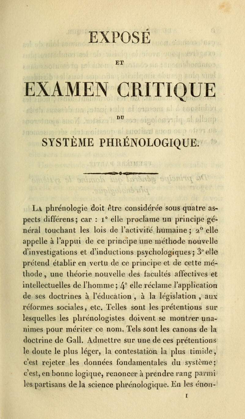 ET EXAMEN CRITIQUE DU SYSTÈME PHRÉNOLOGIQUE. La. phrénologie doit être considérée sous quatre as- pects différens; car : i° elle proclame un principe gé- néral touchant les lois de l'activité humaine ; i° elle appelle à l'appui de ce principe une méthode nouvelle d'investigations et d'inductions psychologiques; 3°elle prétend établir en vertu de ce principe et de cette mé- thode , une théorie nouvelle des facultés affectives et intellectuelles de l'homme; 4° elle réclame l'application de ses doctrines à l'éducation , à la législation , aux réformes sociales, etc. Telles sont les prétentions sur lesquelles les plirénologistes doivent se montrer una- nimes pour mériter ce nom. Tels sont les canons de la doctrine de Gall. Admettre sur une de ces prétentions le doute le plus léger, la contestation la plus timide, c'est rejeter les données fondamentales du système; c'est, en bonne logique, renoncer a prendre rang parmi les partisans de la science phrénologique. En les énon- r