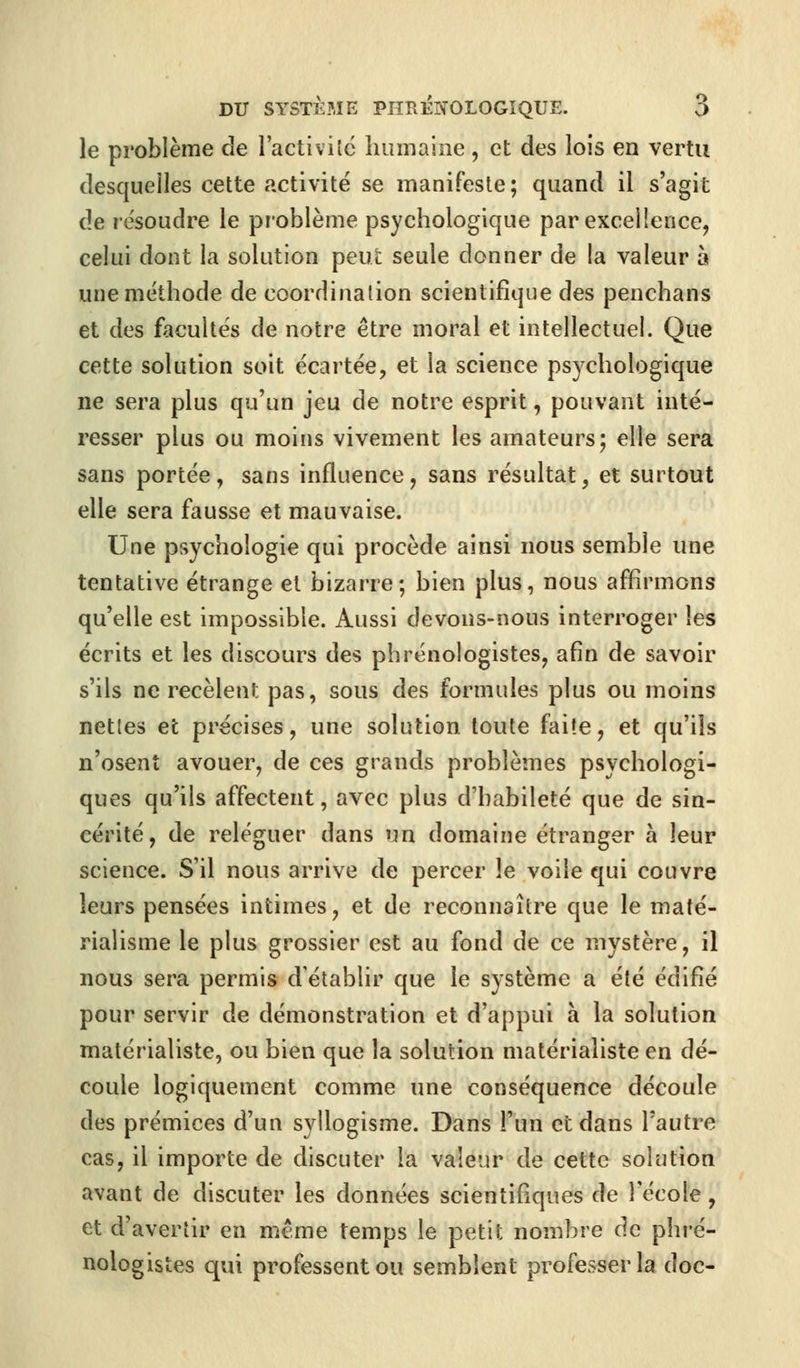 le problème de l'activité humaine, et des lois en vertu desquelles cette activité se manifeste; quand il s'agit de résoudre le problème psychologique par excellence, celui dont la solution peut seule donner de la valeur a une méthode de coordination scientifique des penchans et des facultés de notre être moral et intellectuel. Que cette solution soit écartée, et la science psychologique ne sera plus qu'un jeu de notre esprit, pouvant inté- resser plus ou moins vivement les amateurs; elle sera sans portée, sans influence, sans résultat, et surtout elle sera fausse et mauvaise. Une psychologie qui procède ainsi nous semble une tentative étrange et bizarre; bien plus, nous affirmons qu'elle est impossible. Aussi devons-nous interroger les écrits et les discours des phrénologistes, afin de savoir s'ils ne recèlent; pas, sous des formules plus ou moins nettes et précises, une solution toute faite, et qu'ils n'osent avouer, de ces grands problèmes psychologi- ques qu'ils affectent, avec plus d'habileté que de sin- cérité, de reléguer dans un domaine étranger à leur science. S'il nous arrive de percer le voile qui couvre leurs pensées intimes, et de reconnaître que le maté- rialisme le plus grossier est au fond de ce mystère, il nous sera permis d'établir que le système a été édifié pour servir de démonstration et d'appui à la solution matérialiste, ou bien que la solution matérialiste en dé- coule logiquement comme une conséquence découle des prémices d'un syllogisme. Dans l'un et dans l'autre cas, il importe de discuter la valeur de cette solution avant de discuter les données scientifiques de l'école, et d'avertir en même temps le petit nombre de phré- nologistes qui professent ou semblent professer la doc-