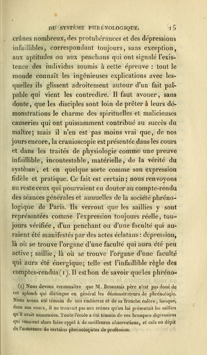 crânes nombreux, des protubérances et des dépressions infaillibles, correspondant toujours, sans exception, aux aptitudes ou aux penchans qui ont signalé l'exis- tence des individus soumis à cette épreuve : tout le monde connaît les ingénieuses explications avec les- quelles ils glissent adroitement autour d'un fait pal- pable qui vient les contredire. Il faut avouer, sans doute, que les disciples sont loin de prêter à leurs dé- monstrations le charme des spirituelles et malicieuses causeries qui ont puissamment contribué au succès du maître; mais il n'en est pas moins vrai que, de nos jours encore, la cranioscopie est présentée dans les cours et dans les traités de physiologie comme une preuve infaillible, incontestable, matérielle, de la vérité du système, et en quelque sorte comme son expression fidèle et pratique. Ce fait est certain; nous renvoyons au reste ceux qui pourraient en douter au compte-rendu des séances générales et annuelles de la société phréno- logique de Paris. Ils verront que les saillies y sont représentées comme l'expression toujours réelle, tou- jours vérifiée, d'un penchant ou d'une faculté qui au- raient été manifestés par des actes éclatans : dépression, là où se trouve l'organe d'une faculté qui aura été peu active; saillie, là où se trouve l'organe d'une faculté qui aura été énergique; telle est l'infaillible règle des comptes-rendus(i). Il estbon de savoir queles phréno- (i) Nous devons reconnaître que M. Broussais père n'est pas doué de cet aplomb qui distingue en général les démonstrateurs de phrénoîogie. Nous avons été témoin de son embarras et de sa franche colère, lorsque, dans son cours, il ne trouvait pas aux crânes qu'on lui présentait les saillies qu'il avait annoncées. Toute l'école a été témoin de ces brusques digressions qui venaient alors faire appel à de meilleures observations, et ceia en dépit de l'assurance de certains phrénologistes de profession.