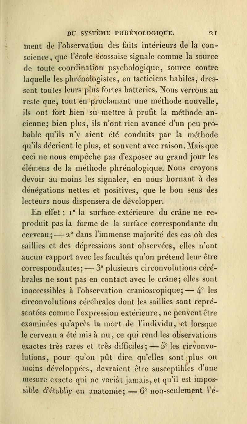 ment de l'observation des faits intérieurs de la con- science, que l'école écossaise signale comme la source de toute coordination psychologique, source contre laquelle les phrénologistes, en tacticiens habiles, dres- sent toutes leurs plus fortes batteries. Nous verrons au reste que, tout en proclamant une méthode nouvelle, ils ont fort bien su mettre à profit la méthode an- cienne; bien plus, ils n'ont rien avancé d'un peu pro- bable qu'ils n'y aient été conduits par la méthode qu'ils décrient le plus, et souvent avec raison. Mais que ceci ne nous empêche pas d'exposer au grand jour les élémens de la méthode phrénologique. Nous croyons devoir au moins les signaler, en nous bornant à des dénégations nettes et positives, que le bon sens des lecteurs nous dispensera de développer. En effet : i° la surface extérieure du crâne ne re- produit pas la forme de la surface correspondante du cerveau; — 2° dans l'immense majorité des cas où des saillies et des dépressions sont observées, elles n'ont aucun rapport avec les facultés qu'on prétend leur être correspondantes;— 3° plusieurs circonvolutions céré- brales ne sont pas en contact avec le crâne; elles sont inaccessibles à l'observation cranioscopique; — 4° les circonvolutions cérébrales dont les saillies sont repré- sentées comme l'expression extérieure, ne peuvent être examinées qu'après la mort de l'individu, et lorsque le cerveau a été mis à nu, ce qui rend les observations exactes très rares et très difficiles; — 5° les cirvonvo- lutions, pour qu'on pût dire qu'elles sont .plus ou moins développées, devraient être susceptibles d'une mesure exacte qui ne variât jamais, et qu'il est impos- sible d'établir en anatomie; — 6° non-seulement Vé-