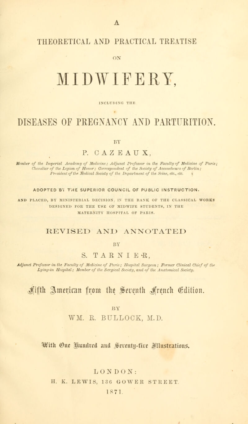 THEORETICAL AND PRACTICAL TREATISE ON MIDWIFERY, INCLUDING THE DISEASES OF PREGNANCY AND PARTURITION. BY P. CAZEAUX, Member of the Imperial Academy of Medicine; Adjunct Professor in the Faculty nf Medicine of Paris, Clievalier of the Legion of Honor; Correspondent of the Society of Accoucheurs of Berlin; President of tlif. Medical Society of the Department of the Seine, etc., etc. - ADOPTED BY THE SUPERIOR COUNCIL OF PUBLIC INSTRUCTION. AND PLACED, BY MINISTERIAL DECISION, IN THE RANK OF THE CLASSICAL WORKS DESIGNED FOR THE USE OF MIDWIFE STUDENTS. IN THE MATERNITY HOSPITAL OF PARIS. REVISED AND ANNOTATED BY S. T A R N I E *K, Adjunct Professor in the Faculty of Medicine of Pains; Hospital Surgeon ; Former Clinical Chief of the Lying-in Hospital; Member of the Surgical Society, and of the Anatomical Society. xfif'th American from the Seratth French (Edition. BY WM. R. BULLOCK, M.D. With (One ^uuuUctl and ^ncnty-fire ifUu.stvation.o. LONDON: H. K. LEWIS, 13G GOWEE STREET. 1871