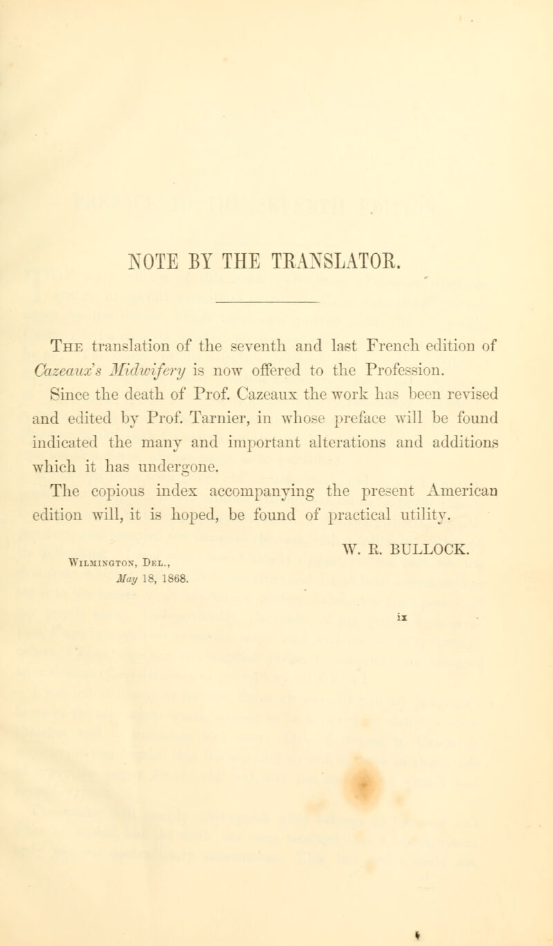 NOTE BY THE TRANSLATOR. The translation of the seventh and last French edition of Cazeauzs Midwifery is now offered to the Profession. Since the death of Prof. Cazeanx the work has been revised and edited by Prof. Tarnier, in whose preface will be fonnd indicated the many and important alterations and additions which it has undergone. The copious index accompanying the present American edition will, it is hoped, be found of practical utility. W. R. BULLOCK. Wilmington, Del., May 18, 1868.