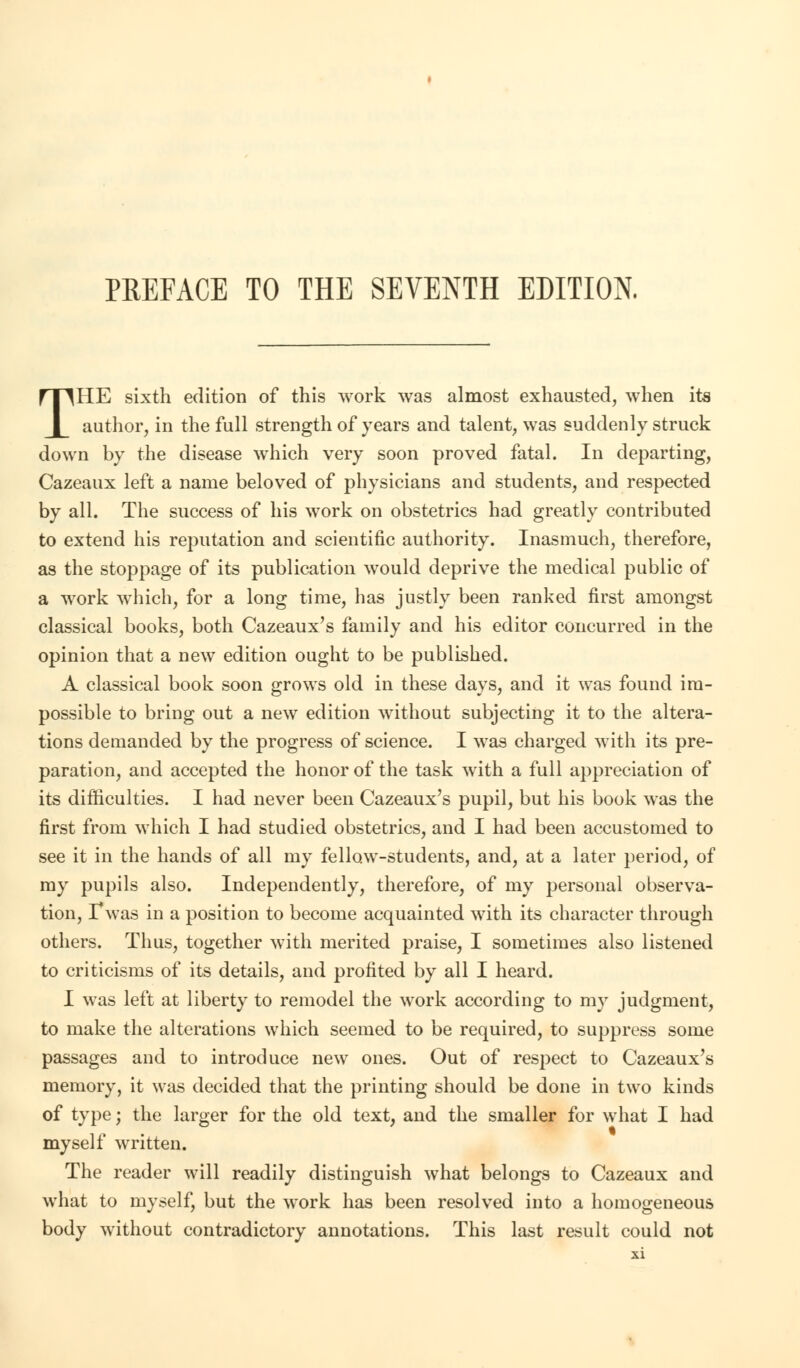 PREFACE TO THE SEVENTH EDITION. THE sixth edition of this work was almost exhausted, when its author, in the full strength of years and talent, was suddenly struck down by the disease which very soon proved fatal. In departing, Cazeaux left a name beloved of physicians and students, and respected by all. The success of his work on obstetrics had greatly contributed to extend his reputation and scientific authority. Inasmuch, therefore, as the stoppage of its publication would deprive the medical public of a work which, for a long time, has justly been ranked first amongst classical books, both Cazeaux's family and his editor concurred in the opinion that a new edition ought to be published. A classical book soon grows old in these days, and it was found im- possible to bring out a new edition without subjecting it to the altera- tions demanded by the progress of science. I was charged with its pre- paration, and accepted the honor of the task with a full appreciation of its difficulties. I had never been Cazeaux's pupil, but his book was the first from which I had studied obstetrics, and I had been accustomed to see it in the hands of all my fellow-students, and, at a later period, of my pupils also. Independently, therefore, of my personal observa- tion, Twas in a position to become acquainted with its character through others. Thus, together with merited praise, I sometimes also listened to criticisms of its details, and profited by all I heard. I was left at liberty to remodel the work according to my judgment, to make the alterations which seemed to be required, to suppress some passages and to introduce new ones. Out of respect to Cazeaux's memory, it was decided that the printing should be done in two kinds of type; the larger for the old text, and the smaller for what I had myself written. The reader will readily distinguish what belongs to Cazeaux and what to myself, but the work has been resolved into a homogeneous body without contradictory annotations. This last result could not