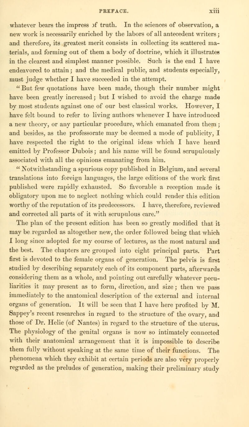 whatever bears the impress of truth. In the sciences of observation, a new work is necessarily enriched by the labors of all antecedent writers; and therefore, its greatest merit consists in collecting its scattered ma- terials, and forming out of them a body of doctrine, which it illustrates in the clearest and simplest manner possible. Such is the end I have endeavored to attain; and the medical public, and students especially, must judge whether I have succeeded in the attempt.  But few quotations have been made, though their number might have been greatly increased; but I wished to avoid the charge made by most students against one of our best classical works. However, I have felt bound to refer to living authors whenever I have introduced a new theory, or any particular procedure, which emanated from them; and besides, as the professorate may be deemed a mode of publicity, I have respected the right to the original ideas which I have heard emitted by Professor Dubois; and his name will be found scrupulously associated with all the opinions emanating from him.  Notwithstanding a spurious copy published in Belgium, and several translations into foreign languages, the large editions of the work first published were rapidly exhausted. So favorable a reception made it obligatory upon me to neglect nothing which could render this edition worthy of the reputation of its predecessors. I have, therefore, reviewed and corrected all parts of it with scrupulous care. The plan of the present edition has been so greatly modified that it may be regarded as altogether new, the order followed being that which I long since adopted for my course of lectures, as the most natural and the best. The chapters are grouped into eight principal parts. Part first is devoted to the female organs of generation. The pelvis is first studied by describing separately each of its component parts, afterwards considering them as a whole, and pointing out carefully whatever pecu- liarities it may present as to form, direction, and size; then we pass immediately to the anatomical description of the external and internal organs of generation. It will be seen that I have here profited by M. Sappey's recent researches in regard to the structure of the ovary, and those of Dr. Helie (of Nantes) in regard to the structure of the uterus. The physiology of the genital organs is now so intimately connected with their anatomical arrangement that it is impossible to describe them fully without speaking at the same time of their functions. The phenomena which they exhibit at certain periods are also very properly regarded as the preludes of generation, making their preliminary study