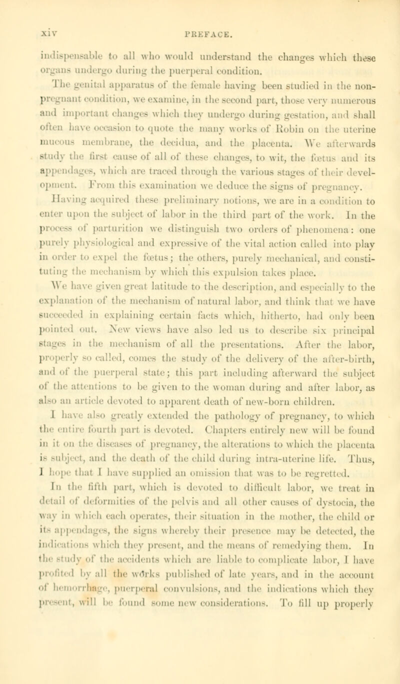 indispensable to all who would understand the changes which these go during the puerperal condition. The genital apparatus of the female having been studied in the non- pregnant condition, we examine, in the second part, those very numerous and important changes which they undergo during gestation, and shall often have occasion to quote the many works of Robin on the uterine mucous membrane, the decidua, and the placenta. We afterwards study the first cause of all of these changes, to wit, the foetus and its app< adages, \\ hich are traced through the various stages of their opment From this examination we deduce the signs of pregnancy. Having acquired these preliminary notions, we arc in a condition to enter upon the subject of labor in the third part of the work. In the I 3S of parturition we distinguish two order.-of phenomena: one purely physiological and expressive of the vital action called into play in order to expel the foetus; the others, purely mechanical, and consti- tuting the mechanism by which this expulsion takes place. We 1.a- :iv:it latitude to the description, and especially to the explanation of the mechanism of natural labor, and think that we have succeeded in explaining certain facts which, hitherto, had only keen pointed out, .New views have also led us to describe six principal in the mechanism of all the presentations. Alter the labor, properly so called, comes the Btudy of the delivery of the after-birth, and of the puerperal state; this part including afterward the subject of the attentions to be given to the woman during and alter labor, as also an article devoted to apparent death of new-born children. I have also greatly extended the pathology of pregnancy, to which the entire fourth part Is devoted. Chapters entirely new will he found in it on the diseases of pregnancy, the alteration- to which the placenta i- subject, and the death of the child during intra-uterine life. Thus, 1 »pe that I have supplied an ission that was to he regretted. In the fifth part, which i- devoted to difficult labor, we treat in detail of deformities of the pelvis and all other causes of dystocia, the way in which each operate-, their situation in the mother, the child or it- appendages, the signs whereby their presence may be detected, the indications which they present, and the means <»!' remedying them. In idy of the accidents which are liable to complicate labor, I have profited by all the wdrks published of late years, and in the account oj hemorrhage, puerperal convulsions, and the indications which they present, will !><• found Borne new considerations. To lill up properly