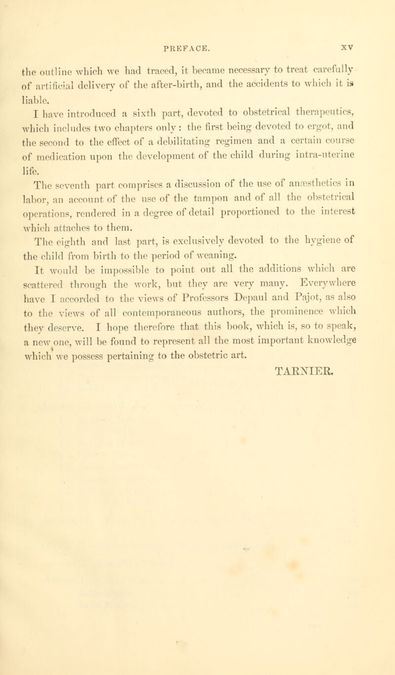 the outline which we had traced, it became necessary to treat carefully of artificial delivery of the after-birth, and the accidents to which it is liable. I have introduced a sixth part, devoted to obstetrical therapeutics, which includes two chapters only: the first being devoted to ergot, and the second to the effect of a debilitating regimen and a certain course of medication upon the development of the child during intra-uterine life. The seventh part comprises a discussion of the use of anaesthetics in labor, an account of the use of the tampon and of all the obstetrical operations, rendered in a degree of detail proportioned to the interest which attaches to them. The eighth and last part, is exclusively devoted to the hygiene of the child from birth to the period of weaning. It would be impossible to point out all the additions which are scattered through the work, but they are very many. Everywhere have I accorded to the views of Professors Depaul and Pajot, as also to the views of all contemporaneous authors, the prominence which they deserve. I hope therefore that this book, which is, so to speak, a new one, will be found to represent all the most important knowledge which we possess pertaining to the obstetric art. TARNIER.