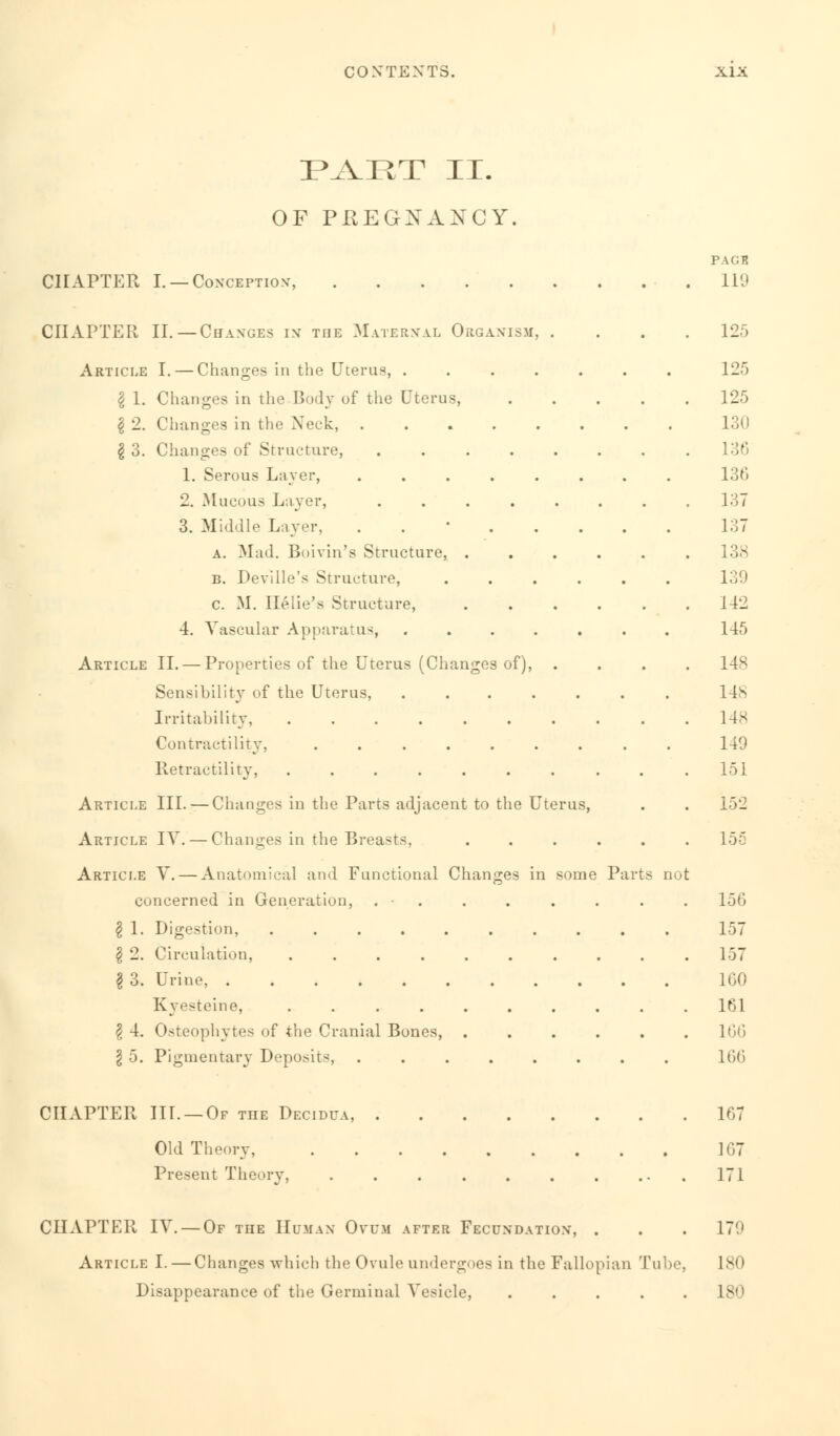 PAET II. OF PREGNANCY CHAPTER I. —Conception-, CHAPTER II. — Changes in the Maternal Organism, . Article I. — Changes in the Uterus, . § 1. Changes in the Body of the Uterus, \ 2. Changes in the Neck, I 3. Changes of Structure, 1. Serous Layer, 2. Mucous Layer, 3. Middle Layer, a. Mad. Boivin's Structure, . b. Deville's Structure, c. M. Helie's Structure, 4. Vascular Apparatus, Article II. — Properties of the Uterus (Changes of) Sensibility7 of the Uterus, Irritability Contractility. .... Retractility, ..... Article III. — Changes in the Parts adjacent to the Uterus, Article IV. — Changes in the Breasts, Article V. — Anatomical and Functional Changes in some Parts not concerned in Generation, . • . I 1. Digestion, $ 2. Circulation, .......... §3. Urine, Kyesteine, .......... \ 4. Osteophytes of the Cranial Bones, ...... \ 5. Pigmentary Deposits, ........ PACB 119 125 125 125 130 136 136 137 137 138 139 142 145 14S 148 148 149 151 152 155 150 157 157 160 161 166 166 CHAPTER III. —Of the Decidua, Old Theory, Present Theory, 167 167 171 CHAPTER IV. — Of the Human Ovum after Fecundation, . . . 170 Article I. — Changes which the Ovule undergoes in the Fallopian Tube, 180 Disappearance of the Germinal Vesicle, 180