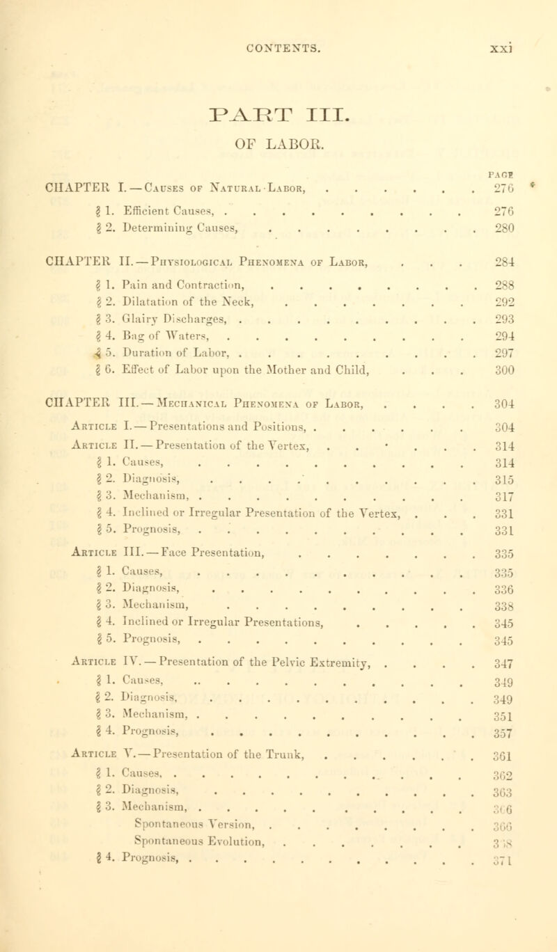 PAET III. OF LABOR. CHAPTER I. —Causes of Natural Labor, \ 1. Efficient Causes, . \ 2. Determining Causes, pace 270 CHAPTER II. — Physiological Phenomena of Labor, \ 1. Pain and Contraction, ..... I 2. Dilatation of the Xeck, .... § 3. Glairy Discharges, ...... \ 4. Bag of Waters, -3 5. Duration of Labor, I 6. Effect of Labor upon the Mother and Child, CHAPTER III. — Mechanical Phenomena of Labor, Article I.— Presentations and Positions, . Article II. — Presentation of the Vertex, I 1. Causes, § 2. Diagnosis, ....... \ 3. Mechanism, I 4. Inclined or Irregular Presentation of the Vertex \ 5. Prognosis, . Article III. — Face Presentation, \ 1. Causes, ....... \ 2. Diagnosis, ...... \ 3. Mechanism, ...... g 4. Inclined or Irregular Presentations, \ 5. Prognosis, ....... Article IV. — Presentation of the Pelvic Extremity, \ 1. Causes, ........ \ 2. Diagnosis, ...... \ 3. Mechanism, ....... \ 4. Prognosis, Article V. — Presentation of the Trunk, I 1. Causes \ 2. Diagl ...... \ 3. Mechanism, taneous Version, .... Spontaneous Evolution, . § 4. Prognosis, .......