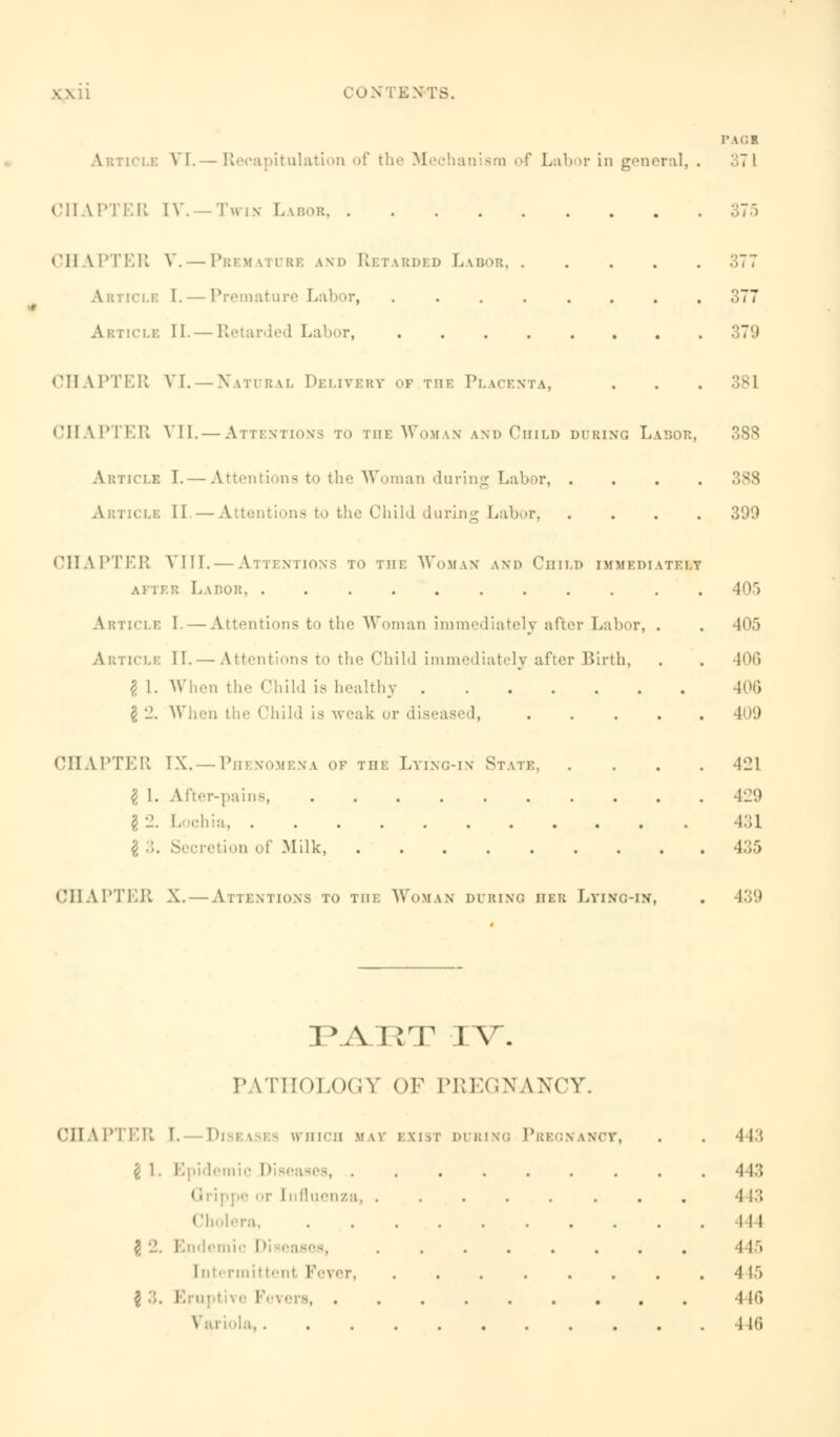 PA01 VI. -Recapitulation of the Mechanism of Labor in general, . 371 CHAPTER IV. — Twin Labor 375 »'ll Vi'lT.K V. —Premature and Retarded Labor 377 [CLE 1. — Premature Labor, 377 Article 11.— Retarded Labor, .'IT'.) CHAPTER VI. — Natural Delivery of the Placenta, . . . 381 CHAPTER VII.— Attentions to the Woman lnd Child during Labor, Article I. — Attentions to the Woman during Labor, .... 388 A lticlb 11 —Attentions to the Child during Labor, .... 399 CHAPTER VI IT. — Attentions to the Woman and Child immediately after Labor . 405 Article I. — Attentions to the Woman immediately after Labor, . . 405 Article II. — Attentions to the Child immediately after Birth, . . 406 I 1. When the Child is healthy 406 § 2. When the Child is weak or diseased, CHAPTER IX. — Phenomena of the Lying-in State, .... 421 I 1. After-pains, 429 I. ehia 431 $ ;;. Secretion of Milk, 435 CHAPTER X. — Attentions to the Woman during iieu Lying-in, . 439 PA^XIT IV. PATHOLOGY OF PREGNANCY. CHAPTER I. Diseases which hay exist during Pregnancy £ 1. Epidemic Diseases, ....... 1 r I nfluenza, ...... 1 lera, ........ # 'J. Endemic I >i eases, ...... Intermittent Fever, ...... I 3. Knu.tr. ' . 443 443 ■1 13 ill 445 -I 15 446 446