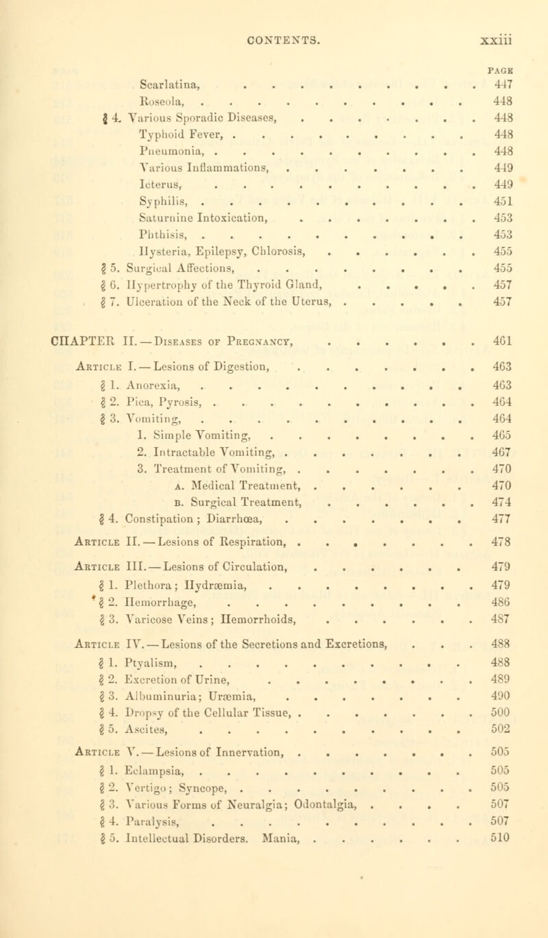 Scarlatina, Roseola, $ 4. Various Sporadic Diseases, Typhoid Fever, . Pneumonia, . Various Inflammations, Icterus, Syphilis, . Saturnine Intoxication, Phthisis, .... Hysteria, Epilepsy, Chlorosis 2 5. Surgical Affections, I 6. Hypertrophy of the Thyroid Gland, I 7. Ulceration of the ]\Teck of the Uterus, CHAPTER II.—Diseases of Pregnancy, Article §2. 2 3. 2 4. Article Article *2 2. 2 3. Article 21. 2 2. 2 3. 2 4. 2 5. Article 2 1- 2 2. 2 3. 2 4. I. — Lesions of Digestion, Anorexia, Pica, Pyrosis, ...... Vomiting, ...... 1. Simple Vomiting, .... 2. Intractable Vomiting, . 3. Treatment of Vomiting, . a. Medical Treatment, . b. Surgical Treatment, Constipation ; Diarrhoea, II. — Lesions of Respiration, . . . III. — Lesions of Circulation, Plethora; Ilydragmia, .... Hemorrhage, Varicose Veins; Hemorrhoids, IV. — Lesions of the Secretions and Excretions Ptyalism, Excretion of Urine, .... Albuminuria; Uraemia, Dropsy of the Cellular Tissue, . Ascites, V. — Lesions of Innervation, . Eclampsia, Vertigo; Syncope, Various Forms of Neuralgia; Odontalgia, Paralysis, Intellectual Disorders. Mania, .