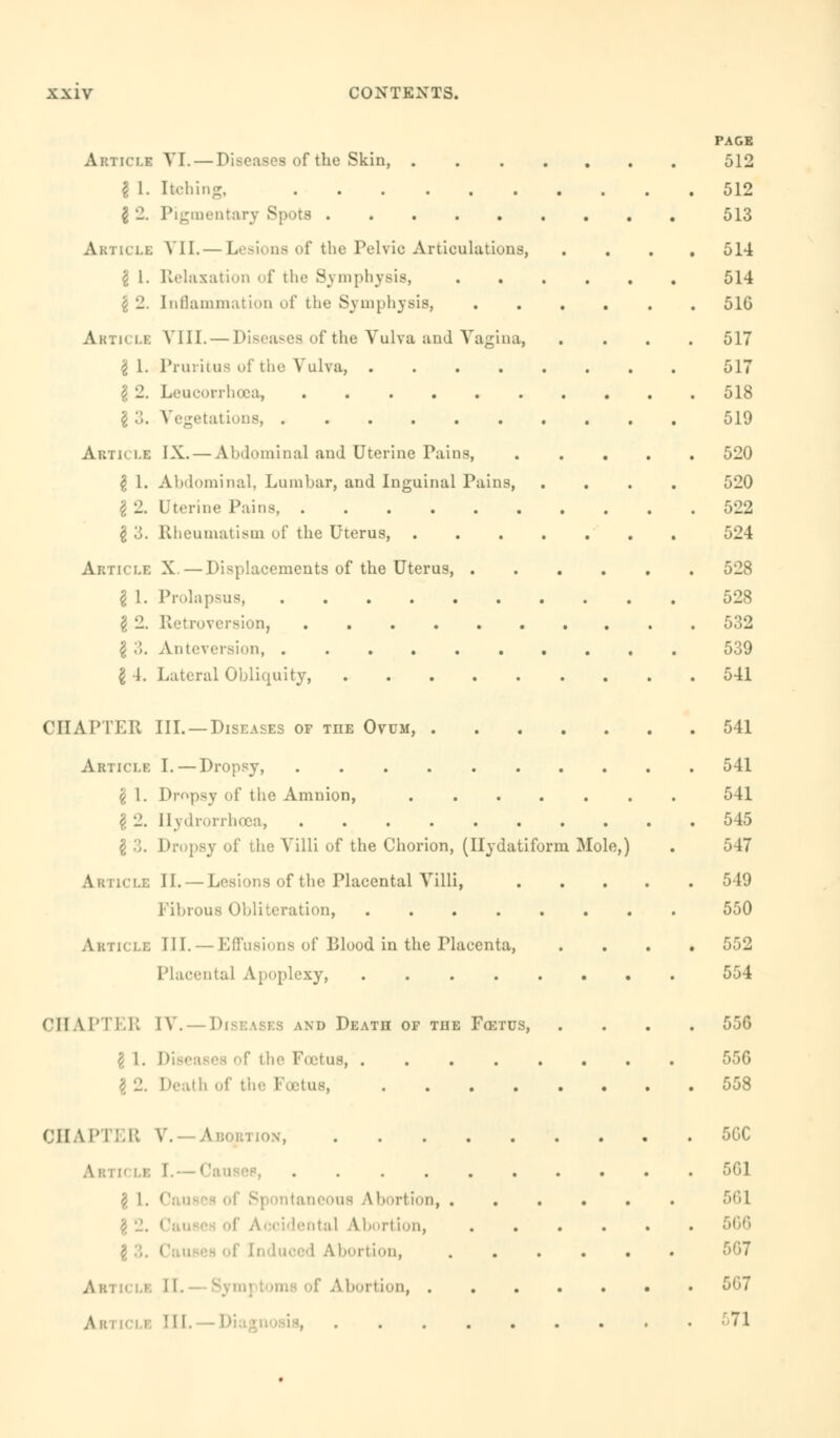 Articli 8 i- 82. Article \ 1. Article §1. Z 9 Article 81. 2 <?. VI. — Diseases of the Skin, . Itching, ...... Pigmentary Spots VII. — Lesions of the Pelvic Articulations, Relaxation of the Symphysis, Inflammation of the Symphysis, VIII. — Diseases of the Vulva and Vagina, Pruritus of the Vulva, .... Leucorrhoca, ...... Vegetations, IX. — Abdominal and Uterine Pains, Abdominal, Lumbar, and Inguinal Pains, Uterine Pains, Rheumatism of the Uterus, 8 3. Article X. — Displacements of the Uterus 81 8 3. 84. Prolapsus, Retrod Anteversion, Lateral Obliquity, PAGE 512 512 513 514 514 516 517 517 518 519 520 520 522 524 528 528 532 539 541 CHAPTER III. —Diseases op tiie Ovum, Article I. — Dropsy, \ 1. Dropsy of the Amnion, £ 2. Hydrorrhosa, \ 3. ! the Villi of the Chorion, (Ilydatiform Mole,) Article II. — Lesions of the Placental Villi, Fibrous Obliteration, Article III. — Effusions of Blood in the Placenta, Placenta] Apoplexy, CHAPTER IV. Diseases and Death of the Foetus, 1. Diseases of the Pectus, 2. Death of the Fcetus, 541 541 541 545 547 549 550 552 554 556 55G 558 CHAPTER V.—Abortion, . u le I.— Causes, .... \ 1. ( Abortion, ::il Abortion, A bortion, Abi  i.'. II- of A bortion, . Article III, 5GC 5G1 561 567 567 571