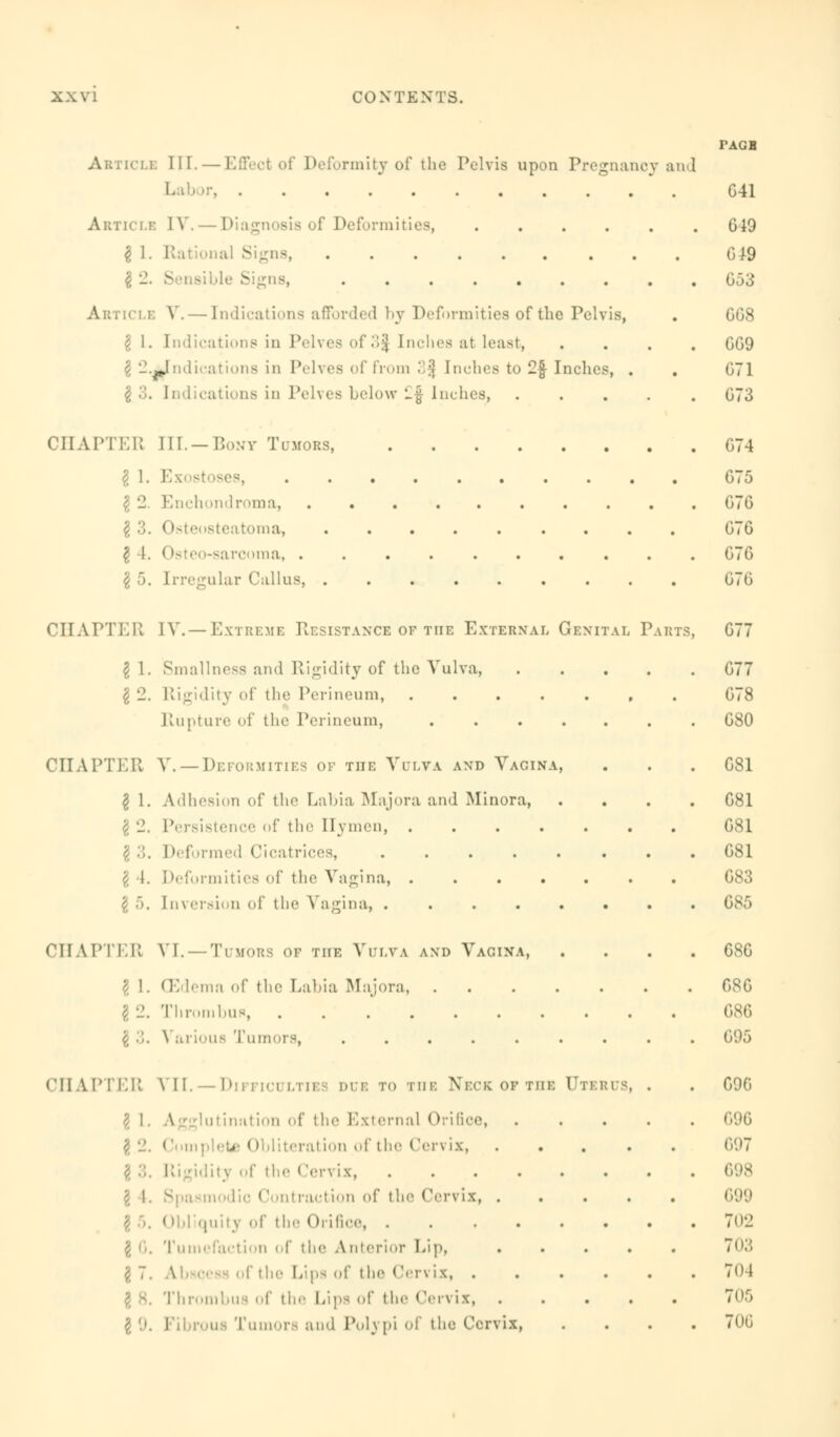 i: III. — Effect of Deformity of the Pelvis upon Pregnancy and Labor, Article IV Diagnosis of Deformities, $ 1. Rational Signs, ...... . Article V. — Indications afforded by Deformities of the Pelvis, $ 1. Indications in Pelves of3| Inches at least, indications in Pelves of from 3^ Inches to 2f Inches, . \ 3. Indications in Pelves below £$ Inches, .... CHAPTER EII. —Bony Tumors, \ 1. Ex I 2. Enchondroma, g 3. Osteosteatoma, | 4. Osteo-sarcoma, ......... \ 5. Irregular Callus, CHAPTER [V.—Extreme Resistance of the External Genital Parts I 1. Smallnes8 and Rigidity of the Vulva, \ 2. Rigidity of the Perineum, .... Rupture of the Perineum, .... CHAPTER V.— Deformities of the Vulva and Vagina, I 1. Adhesion of tin1 Labia Majora and Minora, I 2. Persistence of the Hymen, .... . Deformed Cicatrix i. ideformities of the Vagina, .... $ 5. Inversion of the Vagina, ..... CHAPTER VI. — Tumors of the Vulva and Vagina, CEdemn of the Labia Majora, .... Thrombus, \ ■',. \ arious Tumors, ...... CHAPTER VII.—Difficulties dub to the Neck of the Ute \ 1. Agglutination of the External Orifice, .. (Ibliteration of the Cervix, \ 3. Rigidity of the (!ervix, ..... nodic Contraction of the Cervix, . Obliquity of the Orifice Tumefaction of the Anterior Lip, of the Lips of the Cen ix, . Thrombus of the Lips of the Cervix, . i Tumors and Polypi of the Cervix, us, TAGS G41 019 019 653 GG8 GG9 671 G73 G74 G75 G7G G7G G7G 676 G77 G77 G78 G80 G81 G81 G81 G81 683 685 GSG 08 G 686 695 696 696 697 699 702 703 704 705 706