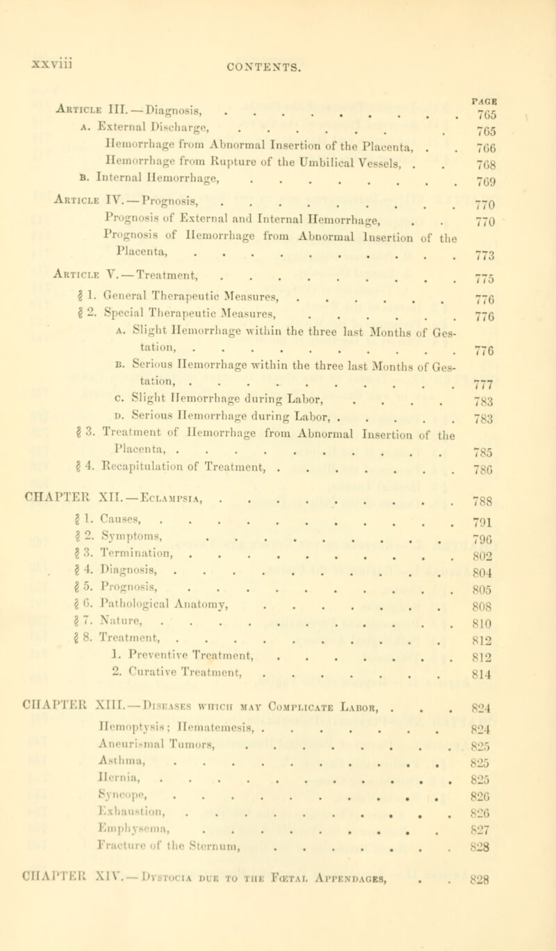 XXVI] Article III.—Diagnosis a. External Discharge, Hemorrhage from Abnormal Insertion of the Placenta, . Hemorrhage from Rupture of the Umbilical Vessels, . b. Internal Hemorrhage, Article IV.—Prognosis, of External and Internal Hemorrhage, Prognosis of Hemorrhage from Abnormal Insertion of the Placenta, ....... Article V. — Treatment, I 1. General Therapeutic Measures, .... I 2. Special Therapeutic Measures, a. Slight Hemorrhage within the three last Months of Ges- tation, ....... b. Serious Hemorrhage within the three last Months of Ges- tation, ........ c Slight Hemorrhage during Labor, .... D. Serious Hemorrhage during Labor, §3. Treatment of Hemorrhage from Abnormal Insertion of the Placenta, ........ §4. Recapitulation of Treatment, CHAPTER XII.—Eclampsia, $ 1. Causes \ 2. Symptoms, § 3. Termination, M.I' . \ 5. Progi Pathological Anatomy, .... N ture \ 8. Treatment, ....... 1. IVe\ entive Treatment 'J. Curative Treatment CHAPTER XIII. I>: EASES which MAY COMPLICATE LABOR, Hemoptysis; Hematemesis A neiiri -m:il Tumors, ..... Asthma, ....... Hernia, ion, ....... physema, ....... tcture of t be Sternum, .... FACE 7G5 7G5 766 7G8 700 770 770 773 775 77G 77G 777 783 783 785 786 788 701 79G 802 Mil 805 810 M-J 812 814 821 82 1 825 825 826 826 827 828 CHAPTER XIV. b Fcetal A ppend lobs, 828