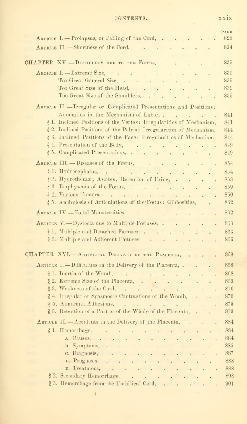 Article I.—Prolapsus, or Falling of the Cord, . Article II. — Shortness of the Cord, CHAPTER XV. — Difficulty due to the Fcetus, .... Article I.—Extreme Size, Too Great General Size, Too Great Size of the Head, Too Great Size of the Shoulders, ..... Article IT. — Irregular or Complicated Presentations and Positions: Anomalies in the Mechanism of Labor, .... Irregularities of Mechanism, Irregularities of Mechanism, Irregularities of Mechanism, g 1. Inclined Positions of the Vertex £ 2. Inclined Positions of the Pelvis § 3. Inclined Positions of the Face: I 4. Presentation of the Body, I 5. Complicated Presentations Article III. — Diseases of the Foetus, .... g L. Hydrocephalus, §2. 11 ydrothorax; Ascites; Retention of Urine, . g 3. Emphysema of the Foetus, ..... £ 4. Various Tumors, ....... g 5. Anchylosis of Articulations of the'Fcetus: Gibbosities, Article IV. — Foetal Monstrosities, Article V. — Dystocia due to Multiple Foetuses, . § 1. Multiple and Detached Foetuses, .... I 2. Multiple and Adherent Foetuses, .... CHAPTER XVI. — Artificial Delivery of the Placenta, Article I.—Difficulties in the Delivery of the Placenta, . I 1. Inertia of the Womb, . .... $ 2. Extreme Size of the Placenta, .... § 3. Weakness of the Cord, \ 4. Irregular or Spasmodic Contractions of the Womb, $ 5. Abnormal Adhesions, ..... \ 6. Retention of a Part or of the Whole of the Placenta, Article II. — Accidents in the Delivery of the Placenta, § 1. Hemorrhage, ....... a. Causes, B. Symptoms, ....... c. Diagnosis, ...... d. Prognosis, ....... E. Treatment, ...... \ 2. Secondary Hemorrhage, ..... & 3. Hemorrhage from the Umbilical Cord, PAGE 828 834 839 839 839 839 839 841 841 844 844 849 849 854 854 858 859 860 862 862 863 863 866 868 868 868 869 870 870 875 879 884 884 884 885 887 888 888 898 901