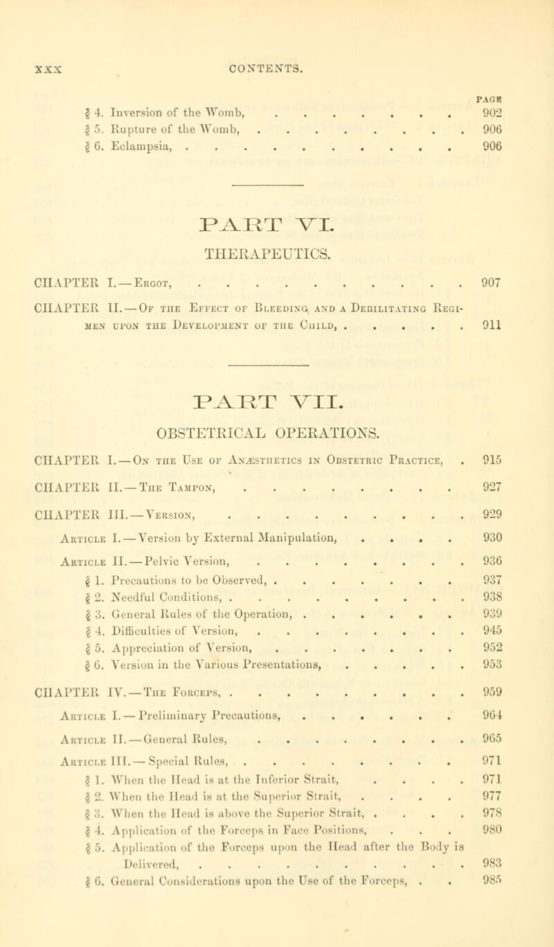 PAGE I A. Inversion of the Womb, 902 I 5. Rupture of the Womb, 906 I 6. Eclampsia, 906 PART VI. THERAPEUTICS. CHAPTER I. —Ergot, 907 CHAPTER II. — Of the Effect of Bleeding and a Debilitating Regi- men upon the Development of the Guild, 911 FART VII. OBSTETRICAL OPERATIONS. CHAPTER I. — On the Use of Anaesthetics in Obstetric Practice CHAPTER II. —The Tampon, CHAPTER III.—Version, .... Article I. — Versiou by External .Manipulation, Article II. — Pelvic Version, I 1. Precautions to be Observed, . $ -1. Needful Conditions, .... £ ;;. General Rules of the (Operation, . I 4. Difficulties of \ ersion, A ppreciation of Version, £ o. Version in the Various Presentations} CHAPTER IV. — Tin. Forceps Article I. — Preliminary Precautions, .... A i:i [cle II. — <General Rules, A b i tcLE III.— Special Rules, ...... ' I. When the Head is at the Inferior Strait, \\ ben the Head is at the Superior Strait, When the Head is above the Superior Strait. . J \. Application of the Forceps in Face Position \ 5. Application of the Forceps upon the Head after t Delivered, ....... \ 5, General Considerations upon the Ose of the Forceps e B l.v is 915 927 929 930 936 937 938 939 9 15 952 953 959 96 I 965 971 971 977 978 980 983 98fi