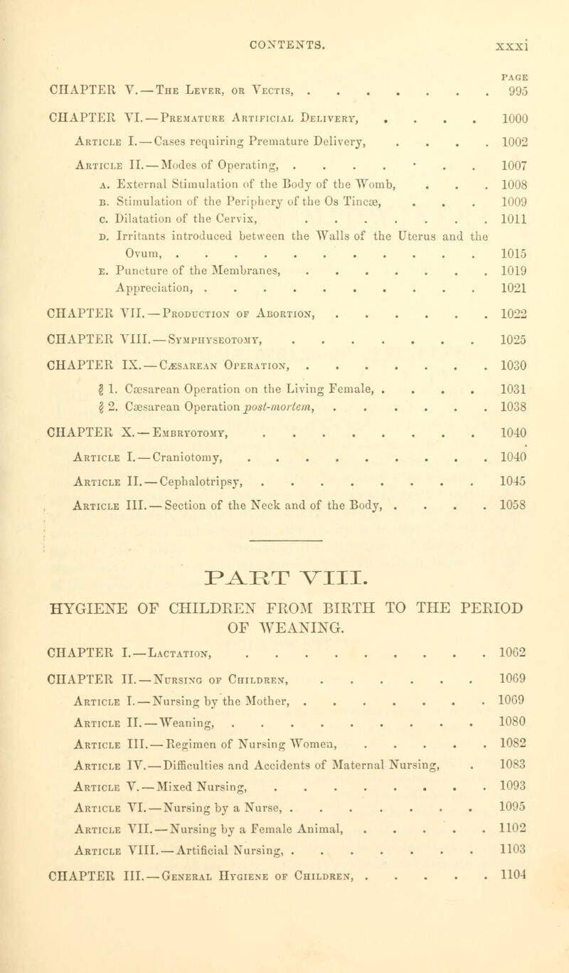 PAGE CHAPTER V. —The Lever, or Vectis, 995 CHAPTER VI. — Premature Artificial Delivery, .... 1000 Article I. — Cases requiring Premature Delivery, .... 1002 Article II. — Modes of Operating, ....*.. 1007 a. External Stimulation of the Body of the Womb, . . . 1008 b. Stimulation of the Periphery of the Os Tineas, . . . 1009 c. Dilatation of the Cervix, 1011 d. Irritants introduced between the Walls of the Uterus and the Ovum, 1015 E. Puncture of the Membranes, 1019 Appreciation, 1021 CHAPTER VII. —Production of Abortion, 1022 CHAPTER VIII. —Symphyseotomy, 1025 CHAPTER IX. —Cesarean Operation, 1030 § 1. Cesarean Operation on the Living Female, .... 1031 I 2. Cesarean Operation post-mortem, 1038 CHAPTER X. —Embryotomy, 1040 Article I. — Craniotomy, 1040 Article II. — Cephalotripsy, 1045 Article III. — Section of the Neck and of the Body, .... 1058 PAET VIII. HYGIENE OF CHILDREN FROM BIRTH TO THE PERIOD OF WEANING. CHAPTER I.—Lactation, 10G2 CHAPTER II. —Nursing of Children, 1069 Article I. — Nursing by the Mother, 10G9 Article II. — Weaning, 1080 Article III. — Regimen of Nursing Women, 1082 Article IV. — Difficulties and Accidents of Maternal Nursing, . 1083 Article V. — Mixed Nursing, 1093 Article YI. — Nursing by a Nurse, 1095 Article YII. — Nursing by a Female Animal, 1102 Article VIII. — Artificial Nursing, 1103 CHAPTER III. —General Hygiene of Children, 1104