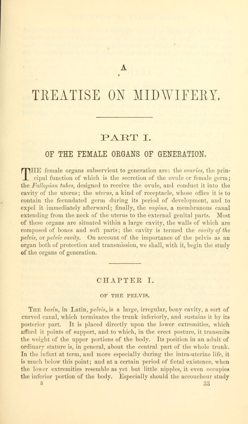 A TREATISE ON MIDWIFERY. PAET I. OF THE FEMALE OKGANS OF GENERATION. THE female organs subservient to generation are: the ovaries, the prin- cipal function of which is the secretion of the ovule or female germ; the Fallopian tubes, designed to receive the ovule, and conduct it into the cavity of the uterus; the uterus, a kind of receptacle, whose office it is to contain the fecundated germ during its period of development, and to expel it immediately afterward; finally, the vagina, a membranous canal extending from the neck of the uterus to the external genital parts. Most of these organs are situated within a large cavity, the walls of which are composed of bones and soft parts; the cavity is termed the cavity of the pelvis, or pelvic cavity. On account of the importance of the pelvis as an organ both of protection and transmission, we shall, with it, begin the study of the organs of generation. CHAPTER I. OF THE PELVIS. The basin, in Latin, pelvis^is a large, irregular, bony cavity, a sort of curved canal, which terminates the trunk inferiorly, and sustains it by its posterior part. It is placed directly upon the lower extremities, which afford it points of support, and to which, in the erect posture, it transmits the weight of the upper portions of the body. Its position in an adult of ordinary stature is, in general, about the central part of the whole trunk. In the infant at term, and more especially during the intra-uterine life, it is much below this point; and at a certain period of fietal existence, when the lower extremities resemble as yet but little nipples, it even occupies the inferior portion of the body. Especially should the accoucheur study