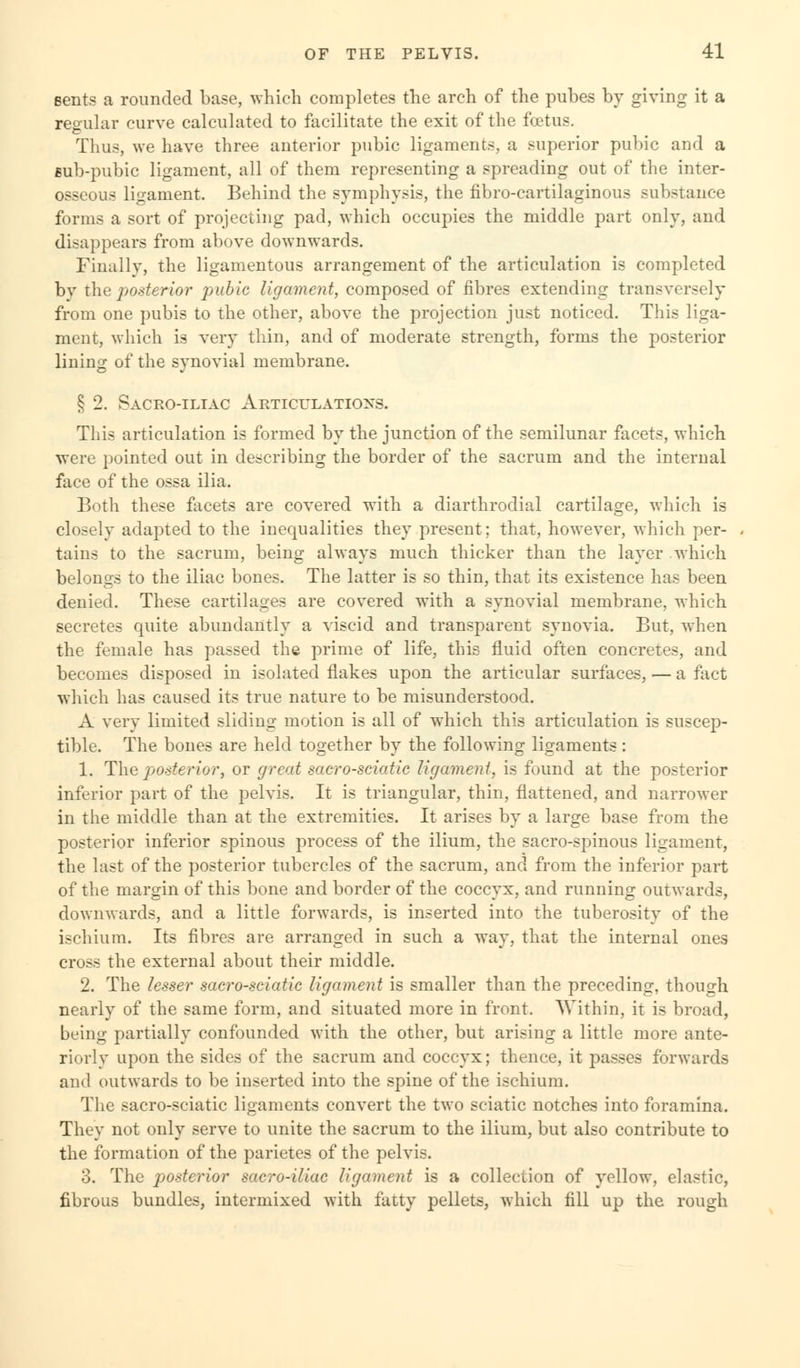 eents a rounded base, which completes the arch of the pubes by giving it a regular curve calculated to facilitate the exit of the foetus. Thus, we have three anterior pubic ligaments, a superior pubic and a sub-pubic ligament, all of them representing a spreading out of the inter- osseous ligament. Behind the symphysis, the fibro-cartilaginous substance forms a sort of projecting pad, which occupies the middle part only, and disappears from above downwards. Finally, the ligamentous arrangement of the articulation is completed by the posterior pubic ligament, composed of fibres extending transversely from one pubis to the other, above the projection just noticed. This liga- ment, which is very thin, and of moderate strength, forms the posterior lining of the synovial membrane. § 2. Sacroiliac Articulations. This articulation is formed by the junction of the semilunar facets, which were pointed out in describing the border of the sacrum and the internal face of the ossa ilia. Both these facets are covered with a diarthrodial cartilage, which is closely adapted to the inequalities they present; that, however, which per- tains to the sacrum, being always much thicker than the layer which belongs to the iliac bones. The latter is so thin, that its existence has been denied. These cartilages are covered with a synovial membrane, which secretes quite abundantly a viscid and transparent synovia. But, when the female has passed the prime of life, this fluid often concretes, and becomes disposed in isolated flakes upon the articular surfaces, — a fact which has caused its true nature to be misunderstood. A very limited sliding motion is all of which this articulation is suscep- tible. The bones are held together by the following ligaments: 1. The posterior, or great sacro-sciatic ligament, is found at the posterior inferior part of the pelvis. It is triangular, thin, flattened, and narrower in the middle than at the extremities. It arises by a large base from the posterior inferior spinous process of the ilium, the sacro-spinous ligament, the last of the posterior tubercles of the sacrum, and from the inferior part of the margin of this bone and border of the coccyx, and running outwards, downwards, and a little forwards, is inserted into the tuberosity of the ischium. Its fibres are arranged in such a way, that the internal ones cross the external about their middle. 2. The lesser sacro-sciatic ligament is smaller than the preceding, though nearly of the same form, and situated more in front. Within, it is broad, being partially confounded with the other, but arising a little more ante- riorly upon the sides of the sacrum and coccyx; thence, it passes forwards and outwards to be inserted into the spine of the ischium. The sacro-sciatic ligaments convert the two sciatic notches into foramina. They not only serve to unite the sacrum to the ilium, but also contribute to the formation of the parietes of the pelvis. 3. The posterior sacro-iliac ligament is a collection of yellow, elastic, fibrous bundles, intermixed with fatty pellets, which fill up the rough