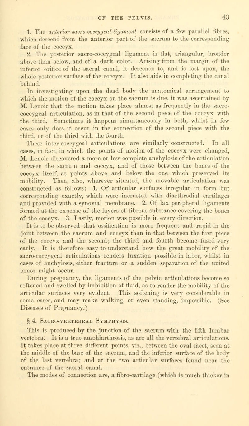1. The anterior sacro-coccygeal ligament consists of a few parallel fibres, which descend from the anterior part of the sacrum to the corresponding face of the coccyx. 2. The posterior sacro-coccygeal ligament is flat, triangular, broader above than below, and of a dark color. Arising from the margin of the inferior orifice of the sacral canal, it descends to, and is lost upon, the whole posterior surface of the coccyx. It also aids in completing the canal behind. In investigating upon the dead body the anatomical arrangement to which the motion of the coccyx on the sacrum is due, it was ascertained by M. Lenoir that the motion takes place almost as frequently in the sacro- coccygeal articulation, as in that of the second piece of the coccyx with the third. Sometimes it happens simultaneously in both, whilst in few cases only does, it occur in the connection of the second piece with the third, or of the third with the fourth. These inter-coccygeal articulations are similarly constructed. In all cases, in fact, in which the points of motion of the coccyx were changed, M. Lenoir discovered a more or less complete anchylosis of the articulation between the sacrum and coccyx, and of those between the bones of the coccyx itself, at points above and below the one which preserved its mobility. Then, also, wherever situated, the movable articulation was constructed as follows: 1. Of articular surfaces irregular in form but corresponding exactly, which were incrusted with diarthrodial cartilages and provided with a synovial membrane. 2. Of lax peripheral ligaments formed at the expense of the layers of fibrous substance covering the bones of the coccyx. 3. Lastly, motion was possible in every direction. It is to be observed that ossification is more frequent and rapid in the joint between the sacrum and coccyx than in that between the first piece of the coccyx and the second; the third and fourth become fused very early. It is therefore easy to understand how the great mobility of the sacro-coccygeal articulations renders luxation possible in labor, whilst in cases of anchylosis, either fracture or a sudden separation of the united bones might occur. During pregnancy, the ligaments of the pelvic articulations become so softened and swelled by imbibition of fluid, as to render the mobility of the articular surfaces very evident. This softening is very considerable in some cases, and may make walking, or even standing, impossible. (See Diseases of Pregnancy.) § 4. Sacrovertebral Symphysis. This is produced by the junction of the sacrum with the fifth lumbar vertebra. It is a true amphiarthrosis, as are all the vertebral articulations. Intakes place at three different points, viz., between the oval facet, seen at the middle of the base of the sacrum, and the inferior surface of the body of the last vertebra; and at the two articular surfaces found near the entrance of the sacral canal. The modes of connection are, a fibro-cartilage (which is much thicker in
