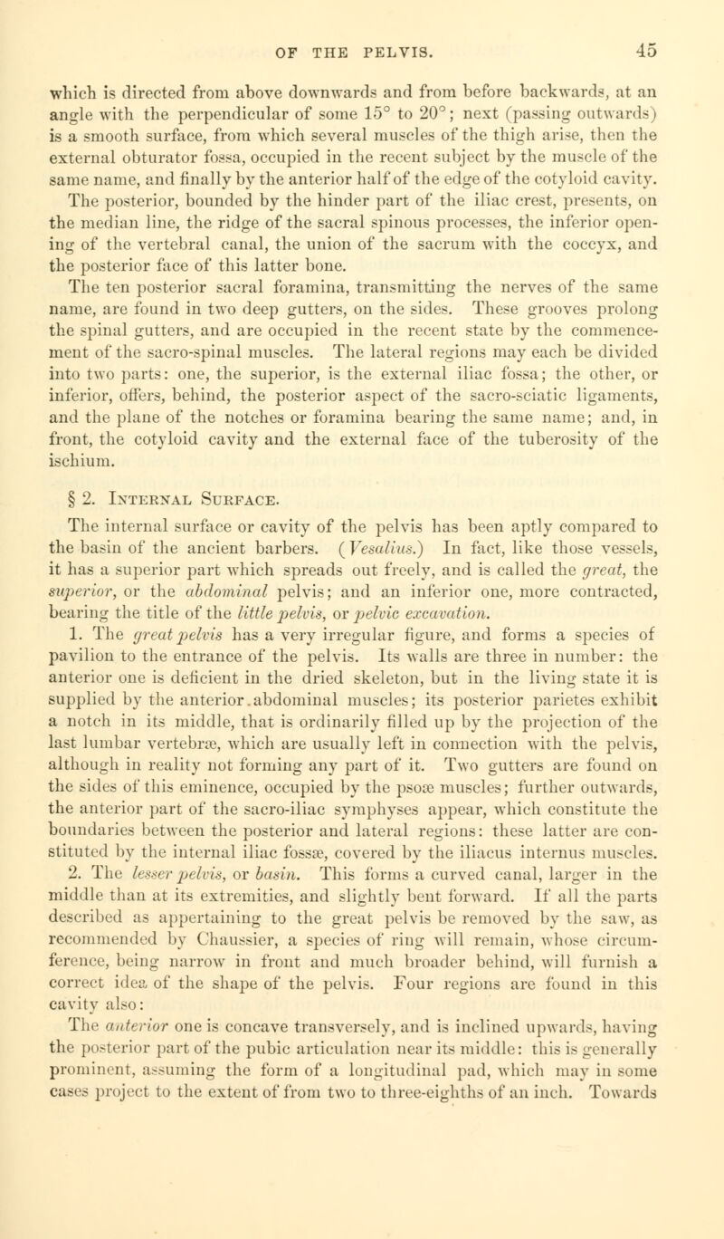 which is directed from above downwards and from before backwards, at an angle with the perpendicular of some 15° to 20°; next (passing outwards) is a smooth surface, from which several muscles of the thigh arise, then the external obturator fossa, occupied in the recent subject by the muscle of the same name, and finally by the anterior half of the edge of the cotyloid cavity. The posterior, bounded by the hinder part of the iliac crest, presents, on the median line, the ridge of the sacral spinous processes, the inferior open- ing of the vertebral canal, the union of the sacrum with the coccyx, and the posterior face of this latter bone. The ten posterior sacral foramina, transmitting the nerves of the same name, are found in two deep gutters, on the sides. These grooves prolong the spinal gutters, and are occupied in the recent state by the commence- ment of the sacro-spinal muscles. The lateral regions may each be divided into two parts: one, the superior, is the external iliac fossa; the other, or inferior, offers, behind, the posterior aspect of the sacro-sciatic ligaments, and the plane of the notches or foramina bearing the same name; and, in front, the cotyloid cavity and the external face of the tuberosity of the ischium. § 2. Internal Surface. The internal surface or cavity of the pelvis has been aptly compared to the basin of the ancient barbers. ( Vesalius.) In fact, like those vessels, it has a superior part which spreads out freely, and is called the great, the superior, or the abdominal pelvis; and an inferior one, more contracted, bearing the title of the little pelvis, or pelvic excavation. 1. The great pelvis has a very irregular figure, and forms a species of pavilion to the entrance of the pelvis. Its walls are three in number: the anterior one is deficient in the dried skeleton, but in the living state it is supplied by the anterior.abdominal muscles; its posterior parietes exhibit a notch in its middle, that is ordinarily filled up by the projection of the last lumbar vertebra?, which are usually left in connection with the pelvis, although in reality not forming any part of it. Two gutters are found on the sides of this eminence, occupied by the psora muscles; further outwards, the anterior part of the sacro-iliac symphyses appear, which constitute the boundaries between the posterior and lateral regions: these latter are con- stituted by the internal iliac fossse, covered by the iliacus internus muscles. 2. The lesser pelvis, or basin. This forms a curved canal, larger in the middle than at its extremities, and slightly bent forward. If all the parts described as appertaining to the great pelvis be removed by the saw, as recommended by Chaussier, a species of ring will remain, whose circum- ference, being narrow in front and much broader behind, will furnish a correct idea of the shape of the pelvis. Four regions are found in this cavity also: The anterior one is concave transversely, and is inclined upwards, having the posterior part of the pubic articulation near its middle: this is generally prominent, assuming the form of a longitudinal pad, which may in some cases project to the extent of from two to three-eighths of an inch. Towards