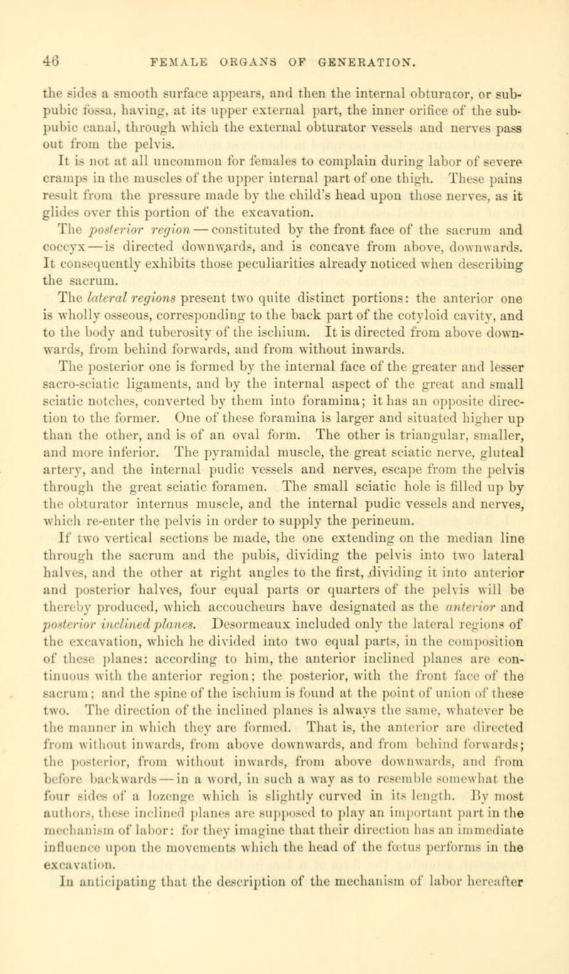 tlif Bides a smooth surface appears, and then the internal obturator, or sub- pubic fossa, haying, at its upper external part, the inner orifice of the sub- pubic canal, through which the external obturator vessels and nerves pass out from the pelvis. Jt i> not at all uncommon for females to complain during labor of severe Orampe in the muscles of the upper internal part of one thigh. These pains result from the pressure made by the child's head upon those nerves, as it glides over this portion of the excavation. The posterior region — constituted by the front face of the sacrum and coccyx — is directed downwards, and is concave from above, downwards. It consequently exhibits those peculiarities already noticed when describing the sacrum. The lateral regions present two quite distinct portions: the anterior one is wholly osseous, corresponding to the back part of the cotyloid cavity, and to the body and tuberosity of the ischium. It is directed from above down- ward.-, from behind forwards, and from without inwards. The posterior one is formed by the internal face of the greater and lesser Bacro-sciatic ligaments, and by the internal aspect of the great and small Bciatic notches, converted by them into foramina; it has an opposite direc- tion to the former. One of these foramina is larger and situated higher up than the other, and is of an oval form. The other is triangular, smaller, and more inferior. The pyramidal muscle, the great sciatic nerve, gluteal artery, and the internal pudic vessels and nerves, escape from the pelvis through the great sciatic foramen. The small sciatic hole is filled up by the obturator interims muscle, and the internal pudic vessels and nerves, which re-enter the pelvis in order to supply the perineum. \i' two vertical sections be made, the one extending on the median line through the Bacrum and the pubis, dividing the pelvis into two lateral halves, and the other at right angles to the first, dividing it into anterior and posterior halves, four equal parts or quarters of the pelvis will be thereby produced, which accoucheurs have designated as the anterior and posterior incfined planes. Desormeaux included only the lateral regions of the excavation, which he divided into two equal parts, in the composition of these planes: according to him, the anterior inclined planes arc con- tinuous with the anterior region; the posterior, with the front face of the sacrum : and the spine of the ischium is found at the point of union of these two. The direction of the inclined planes IS always the same, whatever be the manner in which they are formed. Thai is the anterior are directed from without inwards, from above downwards, and from behind forwards; the posterior, from without inwards, from above downwards, and from b« fore backward in a word, in such a way as to resemble BOmewhal the four Bides of a lozenge which is slightly curved in it- length. By most author-, these inclined planes are BUpposed to play an important pari in the mechanism of labor: for they imagine that their direction has an immediate influence upon the movements which the head of the ftetUfi performs in the excavation. Jii anticipating that the description of the mechanism of labor hereafter