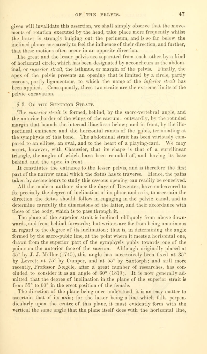 given will invalidate this assertion, we shall simply observe that the move- ments of rotation executed by the head, take place more frequently -whilst the latter is strongly bulging out the perineum, and is so far below the inclined planes as scarcely to feel the influence of their direction, and further, that these motions often occur in an opposite direction. The great and the lesser pelvis are separated from each other by a kind of horizontal circle, -which has been designated by accoucheurs as the abdom- inal, or superior strait, the isthmus, or margin of the pelvis. Finally, the apex of the pelvis presents an opening that is limited by a circle, partly osseous, partly ligamentous, to which the name of the inferior strait has been applied. Consequently, these two straits are the extreme limits of the pelvic excavation. § 3. Of the Superior Strait. The superior strait is formed, behind, by the sacro-vertebral angle, and the anterior border of the wings of the sacrum: outwardly, by the rounded margin that bounds the internal iliac fossa below; and in front, by the ilio- pectineal eminence and the horizontal ramus of the pubis, terminating at the symphysis of this bone. The abdominal strait has been variously com- pared to an ellipse, an oval, and to the heart of a playing-card. AVe may assert, however, with Chaussier, that its shape is that of a curvilinear triangle, the angles of which have been rounded off, and having its base behind and the apex in front. It constitutes the entrance to the lesser pelvis, and is therefore the first part of the narrow canal which the fcetus has to traverse. Hence, the pains taken by accoucheurs to study this osseous opening can readily be conceived. All the modern authors since the days of Deventer, have endeavored to fix precisely the degree of inclination of its plane and axis, to ascertain the direction the fcetus should follow in engaging in the pelvic canal, and to determine carefully the dimensions of the latter, and their accordance with those of the body, which is to pass through it. The plane of the superior strait is inclined obliquely from above down- wards, and from behind forwards; but writers are far from being unanimous in regard to the degree of its inclination; that is, in determining the angle formed by the sacro-pubic line, at the point where it meets a horizontal one, drawn from the superior part of the symphysis pubis towards one of the points on the anterior face of the sacrum. Although originally placed at 45° by J. J. Mailer (1745), this angle has successively been fixed at 35° by Levret; at 75° by Camper, and at 55° by Saxtorph; and still more recently, Professor Nsegele, after a great number of researches, has con- cluded to consider it as an angle of 60° (1819). It is now generally ad- mitted that the degree of inclination in the plane of the superior strait is from 55° to 60° in the erect position of the female. The direction of the plane being once understood, it is an easy matter to ascertain that of its axis; for the latter being a line which falls perpen- dicularly upon the centre of this plane, it must evidently form with the vertical the same angle that the plane itself does with the horizontal line,