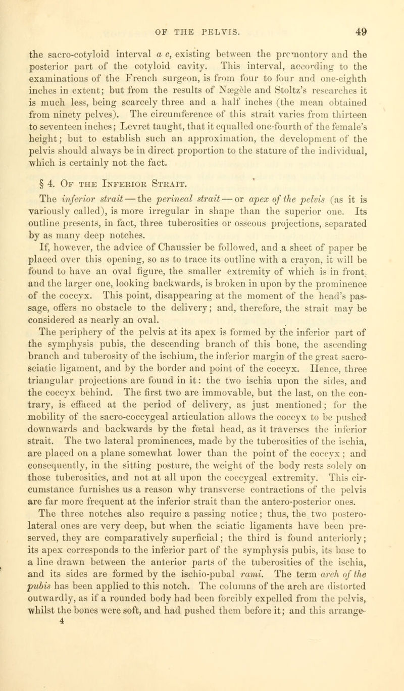 the sacro-cotyloid interval a c, existing between the promontory and the posterior part of the cotyloid cavity. This interval, according to the examinations of the French surgeon, is from four to four and one-eighth inches in extent; but from the results of Nsegele and Stoltz's researches it is much less, being scarcely three and a half inches (the mean obtained from ninety pelves). The circumference of this strait varies from thirteen to seventeen inches; Levret taught, that it equalled one-fourth of the female's height; but to establish such an approximation, the development of the pelvis should always be in direct proportion to the stature of the individual, which is certainly not the fact. § 4. Of the Inferior Strait. The inferior strait — the perineal strait — or apex of the pelvis (as it is variously called), is more irregular in shape than the superior one. Its outline presents, in fact, three tuberosities or osseous projections, separated by as many deep notches. If, however, the advice of Chaussier be followed, and a sheet of paper be placed over this opening, so as to trace its outline with a crayon, it will be found to have an oval figure, the smaller extremity of which is in front and the larger one, looking backwards, is broken in upon by the prominence of the coccyx. This point, disappearing at the moment of the head's pas- sage, offers no obstacle to the delivery; and, therefore, the strait may be considered as nearly an oval. The periphery of the pelvis at its apex is formed by the inferior part of the symphysis pubis, the descending branch of this bone, the ascending branch and tuberosity of the ischium, the inferior margin of the great sacro- sciatic ligament, and by the border and point of the coccyx. Hence, three triangular projections are found in it: the two ischia upon the sides, and the coccyx behind. The first two are immovable, but the last, on the con- trary, is effaced at the period of delivery, as just mentioned; for the mobility of the sacro-coccygeal articulation allows the coccyx to be pushed downwards and backwards by the foetal head, as it traverses the inferior strait. The two lateral prominences, made by the tuberosities of the ischia, are placed on a plane somewhat lower than the point of the coccyx; and consequently, in the sitting posture, the weight of the body rests solely on those tuberosities, and not at all upon the coccygeal extremity. This cir- cumstance furnishes us a reason why transverse contractions of the pelvis are far more frequent at the inferior strait than the antero-posterior ones. The three notches also require a passing notice; thus, the two postero- lateral ones are very deep, but when the sciatic ligaments have been pre- served, they are comparatively superficial; the third is found anteriorly; its apex corresponds to the inferior part of the symphysis pubis, its base to a line drawn between the anterior parts of the tuberosities of the ischia, and its sides are formed by the ischio-pubal rami. The term arch of the pubis has been applied to this notch. The columns of the arch are distorted outwardly, as if a rounded body had been forcibly expelled from the pelvis, whilst the bones were soft, and had pushed them before it; and this arrange- 4