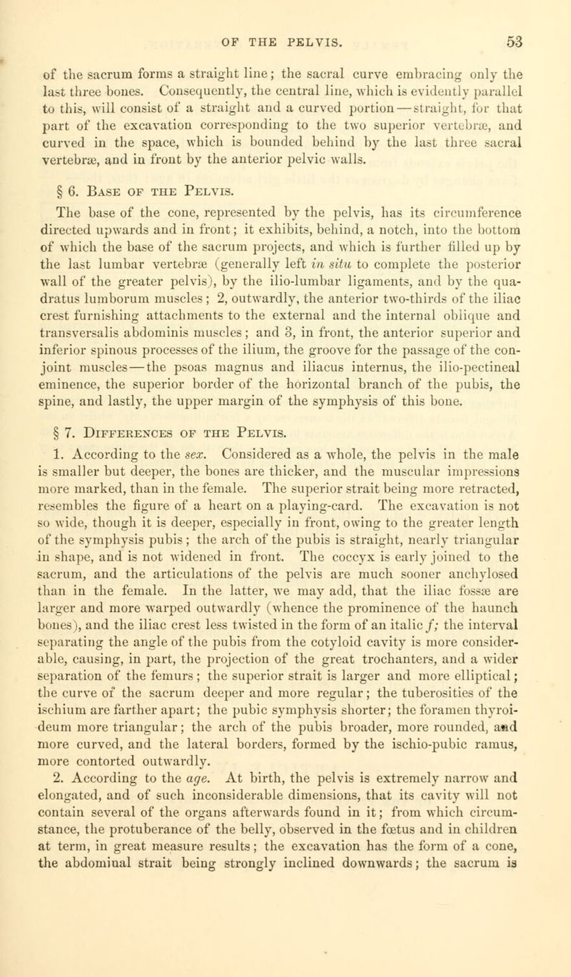 of the sacrum forms a straight line; the sacral curve embracing only the last three bones. Consequently, the central line, which is evidently parallel to this, will consist of a straight and a curved portion — straight, for that part of the excavation corresponding to the two superior vertebrae, and curved in the space, which is bounded behind by the last three sacral vertebrae, and in front by the anterior pelvic walls. § 6. Base of the Pelvis. The base of the cone, represented by the pelvis, has its circumference directed upwards and in front; it exhibits, behind, a notch, into the bottom of which the base of the sacrum projects, and which is further filled up by the last lumbar vertebrae (generally left in situ to complete the posterior wall of the greater pelvis), by the ilio-lumbar ligaments, and by the qua- dratic lumborum muscles ; 2, outwardly, the anterior two-thirds of the iliac crest furnishing attachments to the external and the internal oblique and transversalis abdominis muscles; and 3, in front, the anterior superior and inferior spinous processes of the ilium, the groove for the passage of the con- joint muscles — the psoas magnus and iliacus internus, the ilio-pectineal eminence, the superior border of the horizontal branch of the pubis, the spine, and lastly, the upper margin of the symphysis of this bone. § 7. Differences of the Pelvis. 1. According to the sex. Considered as a whole, the pelvis in the male is smaller but deeper, the bones are thicker, and the muscular impressions more marked, than in the female. The superior strait being more retracted, resembles the figure of a heart on a playing-card. The excavation is not so wide, though it is deeper, especially in front, owing to the greater length of the symphysis pubis ; the arch of the pubis is straight, nearly triangular in shape, and is not widened in front. The coccyx is early joined to the sacrum, and the articulations of the pelvis are much sooner anchylosed than in the female. In the latter, we may add, that the iliac fossae are larger and more warped outwardly (whence the prominence of the haunch bones), and the iliac crest less twisted in the form of an italic /; the interval separating the angle of the pubis from the cotyloid cavity is more consider- able, causing, in part, the projection of the great trochanters, and a wider separation of the femurs; the superior strait is larger and more elliptical; the curve of the sacrum deeper and more regular; the tuberosities of the ischium are farther apart; the pubic symphysis shorter; the foramen thyroi- deum more triangular; the arch of the pubis broader, more rounded, asd more curved, and the lateral borders, formed by the ischio-pubic ramus, more contorted outwardly. 2. According to the age. At birth, the pelvis is extremely narrow and elongated, and of such inconsiderable dimensions, that its cavity will not contain several of the organs afterwards found in it; from which circum- stance, the protuberance of the belly, observed in the foetus and in children at term, in great measure results; the excavation has the form of a cone, the abdominal strait being strongly inclined downwards; the sacrum is