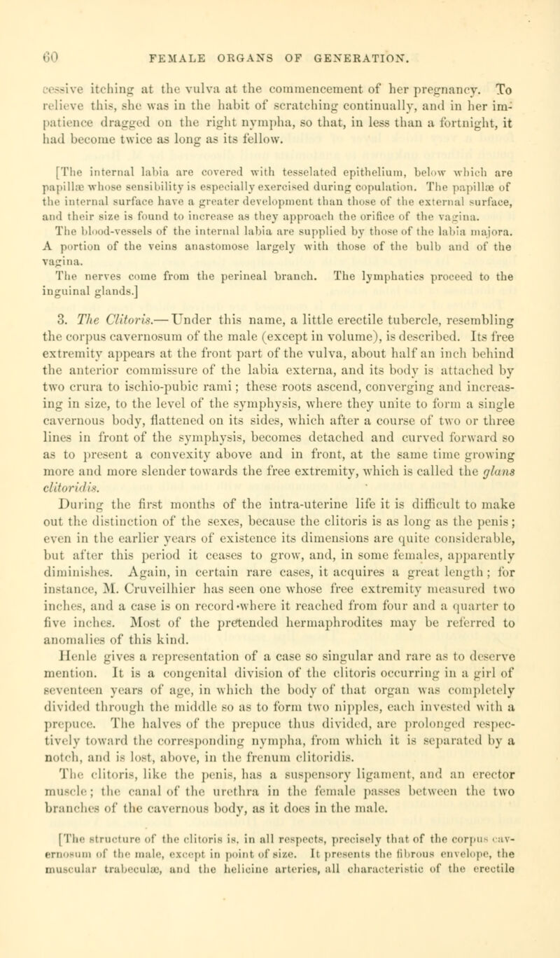 eessive itching at the vulva at the commencement of her pregnancy. To relieve this, Bhe was in the habit of scratching continually, and in her im- patience dragged on the right nympha, so that, in less than a fortnight, it had become twice as long as its fellow. [The internal labia are covered with tesselated epithelium, below which are papillffi whose sensibility is especially exercised during copulation. The papilla? of the internal surface have a greater development than those of the external surface, and their size is found to increase as they approach the orifice of the vagina. The blood-vessels of the internal labia are supplied by those of the labia majora. A portion of the veins anastomose largely with those of the bulb and of the vagina. The nerves come from the perineal branch. The lymphatics proceed to the inguinal glands.] 3. The Clitoris.— Under this name, a little erectile tubercle, resembling the corpus cavernosum of the male (except in volume), is described. Its free extremity appears at the front part of the vulva, about half an inch behind the anterior commissure of the labia externa, and its body is attached by two crura to ischio-pubic rami; these roots ascend, converging and increas- ing in size, to the level of the symphysis, where they unite to form a single cavernous body, ilattened on its sides, which after a course of two or three lines in front of the symphysis, becomes detached and curved forward so as to present a convexity above and in front, at the same time growing more and more slender towards the free extremity, -which is called the (jhins clitoridis. Dining the first months of the intra-uterine life it is difficult to make out the distinction of the sexes, because the clitoris is as long as the penis; even in the earlier years of existence its dimensions are quite considerable, but after this period it ceases to grow, and, in some females, apparently diminishes. Again, in certain rare cases, it acquires a great length : for instance, M. Cruveilhier has seen one whose free extremity measured two inches, and a case is on record -where it reached from four and a quarter to five inches. Most of the pretended hermaphrodites may be referred to anomalies of this kind. I Ionic gives a representation of a case so singular ami rare as to deserve mention. It is a congenital division of the clitoris occurring in a girl of seventeen years of age, in which the body of that organ was completely divided through the middle so as to form two nipples, each invested with a prepuce. The halves of tin- prepuce thus divided, are prolonged respec- tively toward the corresponding nympha, from which it is separated by a notch, and is lost, above, in the freiium clitoiidis. The clitoris, like the penis, lias a suspensory ligament, and an erector muscle; the canal of the urethra in the female passes between the two branches of the cavernous body, as it does in the male. [The Structure of the clitoris is. in all respects, precisely that of the corpus cav- ernosum of the male, except in point of si/.c h presents the fibrous envelope, the muscular trabecules, and the helidne arteries, all characteristic of the erectile