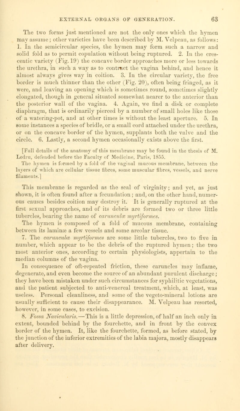 The two forms just mentioned are not the only ones which the hymen may assume ; other varieties have been described by M. Velpeau, as follows: 1. In the semicircular species, the hymen may form such a narrow and solid fold as to permit copulation without being ruptured. 2. In the cres- centic variety (Fig. 19) the concave border approaches more or less towards the urethra, in such a way as to contract the vagina behind, and hence it almost always gives way in coition. 3. In the circular variety, the free border is much thinner than the other (Fig. 20), often being fringed, as it were, and leaving an opening which is sometimes round, sometimes slightly elongated, though in general situated somewhat nearer to the anterior than the posterior wall of the vagina. 4. Again, we find a disk or complete diaphragm, that is ordinarily pierced by a number of small holes like those of a watering-pot, and at other times is without the least aperture. 5. In some instances a species of bridle, or a small cord attached under the urethra, or on the concave border of the hymen, supplants both the valve and the circle. 6. Lastly, a second hymen occasionally exists above the first. [Full details of the anatomy of this membrane may be found in the thesis of M. Ledru, defended before the Faculty of Medicine. Paris, 1855. The hymen is formed by a fold of the vaginal mucous membrane, between the layers of which are cellular tissue fibres, some muscular fibres, vessels, and nerve filaments.] This membrane is regarded as the seal of virginity; and yet, as just shown, it is often found after a fecundation ; and, on the other hand, numer- ous causes besides coition may destroy it. It is generally ruptured at the first sexual approaches, and of its debris are formed two or three little tubercles, bearing the name of caruncuke myrtiformes. The hymen is composed of a fold of mucous membrane, containing between its laminae a few vessels and some areolar tissue. 7. The caruncuke myrtiformes are some little tubercles, two to five in number, which appear to be the debris of the ruptured hymen; the two most anterior ones, according to certain physiologists, appertain to the median columns of the vagina. In consequence of oft-repeated friction, these caruncles may inflame, degenerate, and even become the source of an abundant purulent discharge ; they have been mistaken under such circumstances for syphilitic vegetations, and the patient subjected to anti-venereal treatment, which, at least, was useless. Personal cleanliness, and some of the vegeto-mineral lotions are usually sufficient to cause their disappearance. M. Velpeau has resorted, however, in some cases, to excision. 8. Fossa Navicularis.—This is a little depression, of half an inch only in extent, bounded behind by the fourchette, and in front by the convex border of the hymen. It, like the fourchette, formed, as before stated, by the junction of the inferior extremities of the labia majora, mostly disappears after delivery.