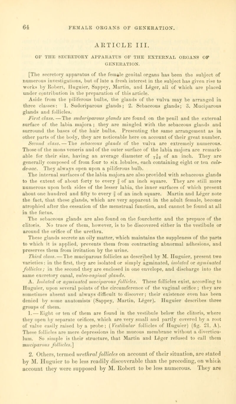 ARTICLE III. OF THE SECRETORY APPARATUS OF THE EXTERNAL ORGANS OF GENERATION. [The secretory apparatus of the female genital organs has been the subject of numerous investigations, but of late a fresh interest in the subject has given rise to works by Robert, Buguier, Sappey, Martin, and Leger, all of which are placed under contribution in the preparation of this article. Aside from the piliferous bulbs, the glands of the vulva may be arranged in three classes: 1. Sudoriparous glands; 2. Sebaceous glands; 3. Muciparous glands and follicles. First class.—The sudoriparous glands are found on the penil and the external surface of the labia major a ; they are mingled with the sebaceous glands and surround the bases of the hair bulbs. Presenting the same arrangement as in other parts of the body, they are noticeable here on account of their great number. Second class. — The sebaceous glands of the vulva are extremely numerous. Those of the mons veneris and of the outer surface of the labia majora are remark- able for their size, having an average diameter of Tjjff of an inch. They are generally composed of from four to six lobules, each containing eight or ten cids- de-sac. They always open upon a piliferous bulb. The internal surfaces of the labia majora are also provided with sebaceous glands to the extent of about forty to every § of an inch square. They are still more numerous upon both sides of the lesser labia, the inner surfaces of which present about one hundred and fifty to every § of an inch square. Martin and Leger note the fact, that these glands, which are very apparent in the adult female, become atrophied after the cessation of the menstrual function, and cannot be found at all in the foetus. The sebaceous glands are also found on the fourehette and the prepuce of the clitoris. No trace of them, however, is to be discovered either in the vestibule or around the orifice of the urethra. These glands secrete an oily matter, which maintains the suppleness of the parts to which it is applied, prevents them from contracting abnormal adhesions, and preserves them from irritation by the urine. Third class. — The muciparous follicles as described by M. Huguier, present two varieties: in the first, they are isolated or simply agtninated, isolated or agminated follicles; in the second they are enclosed in one envelope, and discharge into the same excretory canal, vulvovaginal glands. A. Isolated or agminated muciparous follicles. These follicles exist, according to Buguier, upon several points of the circumference of the vaginal orifice; they are sometimes absent and always difficult to discover; their existence (Men has been denied by some anatomists (Sappey, Martin, Leger). Huguier describes three groups of them. 1.— Eight or ten of them are found in the \eMibnle below the clitoris where they open by separate orifices, which are very small and partly covered by a root of valve easily raised by a probe; [Vestibular follicles of Buguier) (fig. 21, A). These follicles are mere depressions in the mucous membrane without a diverticu- lum. So simple is their structure, that Martin and L6ger refused to call them muciparous follicles. \ 2, ( mIi.i^, termed wreihral follicles qti account of their situation, are stated by M. Huguier i<> lie Less readily discoverable than the preceding, on which account they were supposed by M. K«>l>« 11 i<> be less numerous. They are
