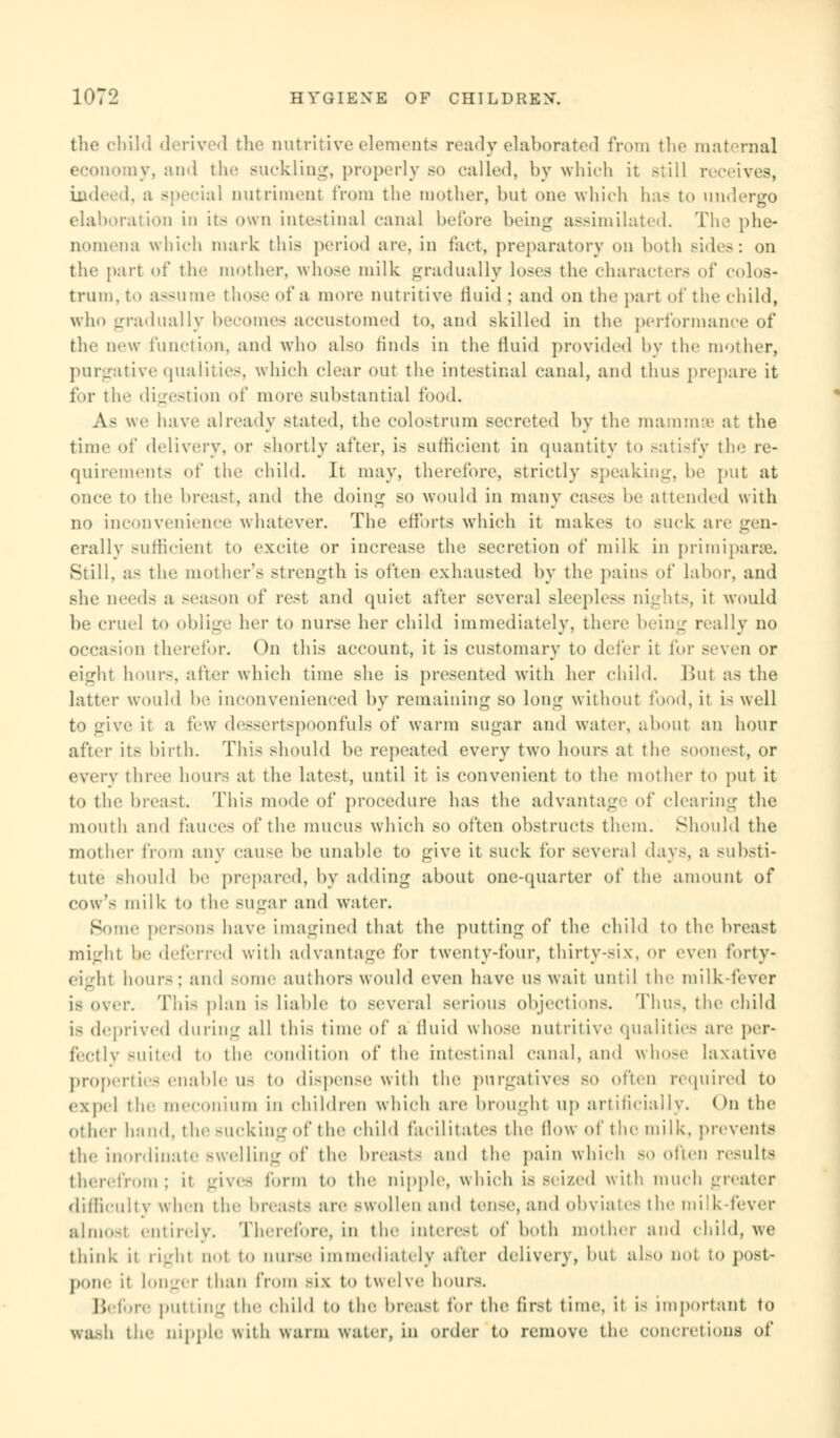 the child derived the nutritive elements ready elaborated from the maternal Lomy, and the Buckling, properly so called, by which it still receives, indeed, a special nutriment from the mother, but one which has to undergo elaboration in its own intestinal canal before being assimilated. The phe- nomena which mark this period are, in fact, preparatory on both sides: on the part of the mother, whose milk gradually loses the characters of colos- trum, to a—ume those of a more nutritive fluid : and on the part of the child, who gradually becomes accustomed to, and skilled in the performance of the new function, and who also finds in the fluid provided by the mother, purgative qualities, which clear out the intestinal canal, and thus prepare it for the digestion of more substantial food. A- we have already stated, the colostrum secreted by the mammae at the time of delivery, or shortly after, is sufficient in quantity to satisfy the r< - quirements of the child. It may, therefore, strictly speaking, he put at once to the breast, and the doing so would in many cases he attended with no inconvenience whatever. The efforts which it makes to suck are evn- erally sufficient to excite or increase the secretion of milk in primiparse. Still, as the mother's strength is often exhausted by the pain- of Labor, and she needs a season of rest and quiet after several sleepless nights, it would be cruel to oblige her to nurse her child immediately, there being really no occasion therefor. On this account, it is customary to defer it for seven or eight hours, nfter which time she is presented with her child. But as the latter would he inconvenienced by remaining so long without food, it is well to give it a few dessertspoonfuls of warm sugar and water, about an hour after its birth. This should be repeated every two hours at the soonest, or every three hours at the latest, until it is convenient to the mother to put it to the breast. This mode of procedure lias the advantage of clearing the mouth and fauces of the mucus which so often obstructs them. Should the mother from any cause be unable to give it suck for several days, a substi- tute should he prepared, by adding about one-quarter of the amount of cow's milk to the sugar and water. Borne persons have imagined that the putting of the child to the breast might he deferred with advantage for twenty-four, thirty-six, or even forty- eight hours; and some authors would even have us wait until the milk-fever is over. This plan is liable to several serious objections. Thus, the child is deprived during all this time of a fluid whose nutritive qualities are per- fectly suited to the condition of the intestinal canal, and whose laxative properties enable us to dispense with the purgatives so often required to expd tin meconium in children which are brought up artificially. On the Other hand, the BUCking of the child facilitates the How of the milk, prevents the inordinate swelling of the breasts and the pain which bo often results therefrom; it gives form to the nipple, which is seized with much greater difficulty when the breasts are swollen and ten<o, and obviates the milk-fever almost entirely. Therefore, in the interest of both mother and child, we think it right not to nurse immediately after delivery, hut also not to post- pone it longer than from six to twelve hours. Before putting the child to the breast for the first time, it is important to Wash the nipple with warm water, in order to remove tin1 concretions of