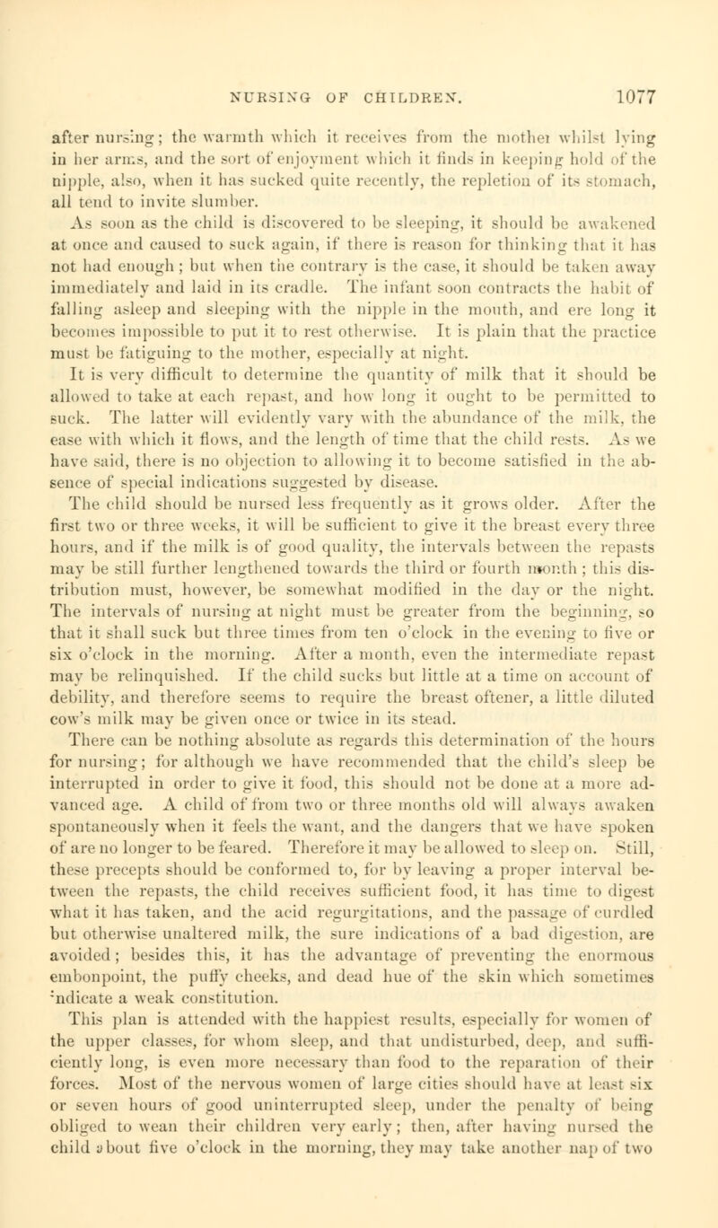 after nursing; the warmth which it receives from the mothei whilst lying in her arms, and the sort of enjoyment which it finds in keeping hold of the nipple, also, when it has sucked quite recently, the repletion of its stomach, all tend to invite slumber. As soon as the child is discovered to be sleeping, it should be awakened at once and caused to suck again, if there is reason for thinking that it has not had enough ; but when tiie contrary is the case, it should be taken away immediately and laid in its cradle. The infant soon contracts the habit of falling asleep and sleeping with the nipple in the mouth, and ere long it becomes impossible to put it to rest otherwise. It is plain that the practice must be fatiguing to the mother, especially at night. It is very difficult to determine the quantity of milk that it should be allowed to take at each repast, and how long it ought to be permitted to suck. The latter will evidently vary with the abundance of the milk, the ease with which it flows, and the length of time that the child rests. As we have said, there is no objection to allowing it to become satisfied in the ab- sence of special indications suggested by disease. The child should be nursed less frequently as it grows older. After the first two or three weeks, it will be sufficient to give it the breast every three hours, and if the milk is of good quality, the intervals between the repasts may be still further lengthened towards the third or fourth month ; this dis- tribution must, however, be somewhat modified in the day or the night. The intervals of nursing at night must be greater from the beginning, so that it shall suck but three times from ten o'clock in the evening to five or six o'clock in the morning. After a month, even the intermediate repast may be relinquished. If the child sucks but little at a time on account of debility, and therefore seems to require the breast oftener, a little diluted cow's milk may be given once or twice in its stead. There can be nothing absolute as regards this determination of the hours for nursing; for although we have recommended that the child's sleep be interrupted in order to give it food, this should not be done at a more ad- vanced age. A child of from two or three months old will always awaken spontaneously when it feels the want, and the dangers that we have spoken of are no longer to be feared. Therefore it may be allowed to sleep on. Still, these precepts should be conformed to, for by leaving a proper interval be- tween the repasts, the child receives sufficient food, it has time to digest what it has taken, and the acid regurgitations, and the passage of curdled but otherwise unaltered milk, the sure indications of a bad digestion, are avoided; besides this, it has the advantage of preventing the enormous embonpoint, the puffy cheeks, and dead hue of the skin which sometimes :ndicate a weak constitution. This plan is attended with the happiest results, especially for women of the upper classes, for whom sleep, and that undisturbed, deep, and suffi- ciently long, is even more necessary than food to the reparation of their forces. Most of the nervous women of large cities should have at least six or seven hours of good uninterrupted sleep, under the penalty of being obliged to wean their children very early ; then, after having nursed the child about five o'clock in the morning, they may take another nap of two