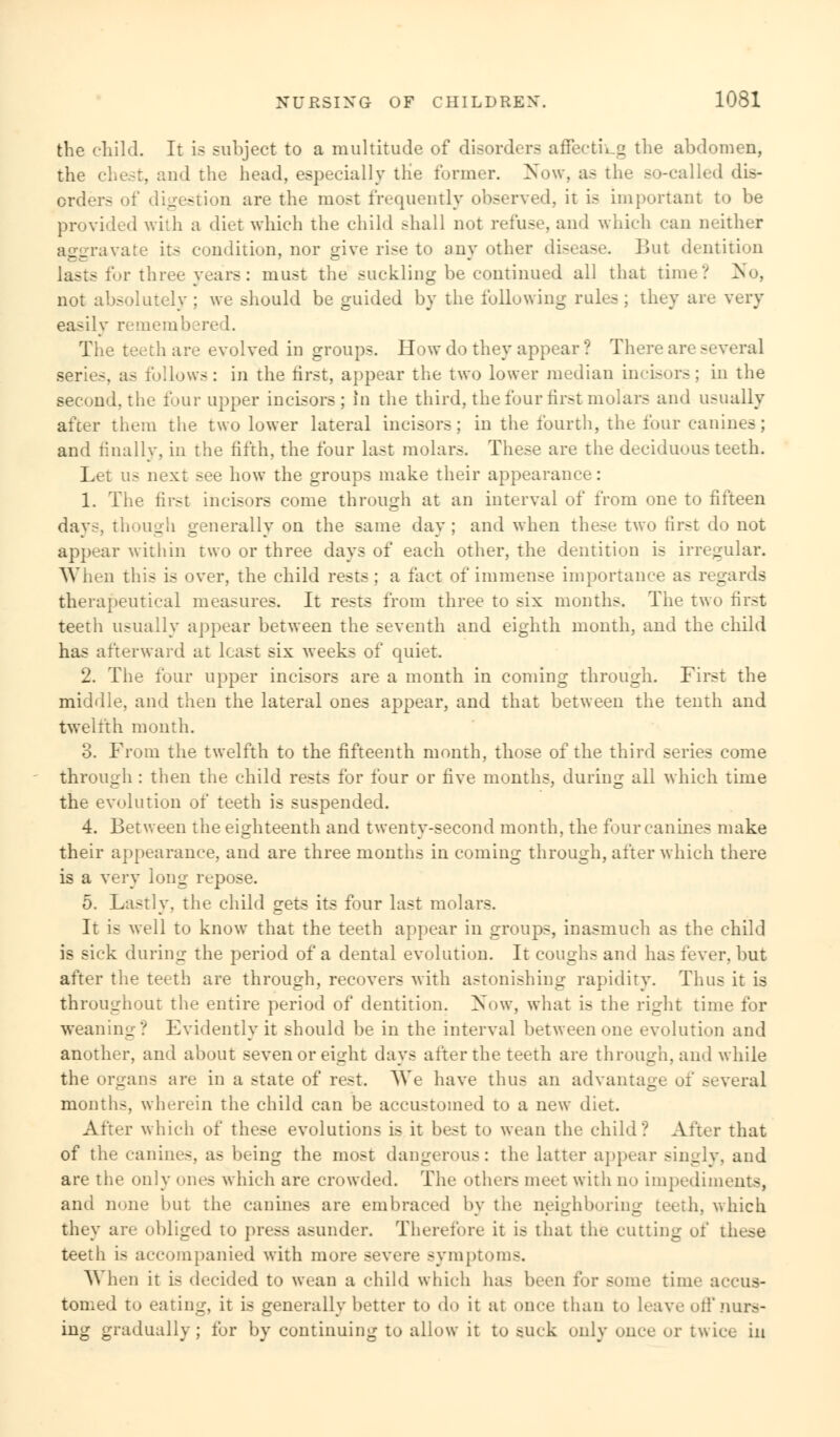 the child. It is subject to a multitude of disorders affecting the abdomen, the chest, and the head, especially the former. Now, as the so-called dis- orders of digestion are the most frequently observed, it is important to be provided with a diet which the child shall not refuse, and which can neither aggravate its condition, nor give rise to any other disease. But dentition lasts for three years: must the suckling be continued all that time? >>'o, not absolutely ; we should be guided by the following rules ; they are very easily rememb re 1. The teeth are evolved in groups. How do they appear ? There are si series, as follows: in the first, appear the two lower median incisors; in the second, the four upper incisors; in the third, the four first molars and usually after them the two lower lateral incisors; in the fourth, the four canines; and finally, in the fifth, the four last molars. These are the deciduous teeth. Let us next see how the groups make their appearance: 1. The first incisors come through at an interval of from one to fifteen days, though generally on the same day; and when these two first do not appear within two or three days of each other, the dentition is irregular. When this is over, the child rests ; a fact of immense importance as regards therapeutical measures. It rests from three to six months. The two first teeth usually appear between the seventh and eighth month, and the child has afterward at least six weeks of quiet. 2. The four upper incisors are a month in coming through. First the middle, and then the lateral ones appear, and that between the tenth and twelfth month. 3. From the twelfth to the fifteenth month, those of the third series come through : then the child rests for four or five months, during all which time the evolution of teeth is suspended. 4. Between the eighteenth and twenty-second month, the four canines make their appearance, and are three months in coming through, after which there is a very long repose. 5. Lastly, the child gets its four last molars. It is well to know that the teeth appear in groups, inasmuch as the child is sick during the period of a dental evolution. It coughs and has fever, but after the teeth are through, recovers with astonishing rapidity. Thus it is throughout the entire period of dentition. Now, what is the right time for weaning? Evidently it should be in the interval between one evolution and another, and about seven or eight days after the teeth are through, and while the organs are in a state of rest. We have thus an advantage oi several months, wherein the child can be accustomed to a new diet. After which of these evolutions is it best to wean the child? After that of the canines, as being the most dangerous: the latter appear singly, and are the only ones which are crowded. The others meet with no impediments, and none hut the canines are embraced by the neighboring teeth, which they are obliged to press asunder. Therefore it is that the cutting of these teeth is accompanied with more severe symptom-. When it is decided to wean a child which has been tor some time accus- tomed to eating, it is generally better to do it at once than to leave off nurs- ing gradually; for by continuing to allow it to suck only once or twice in