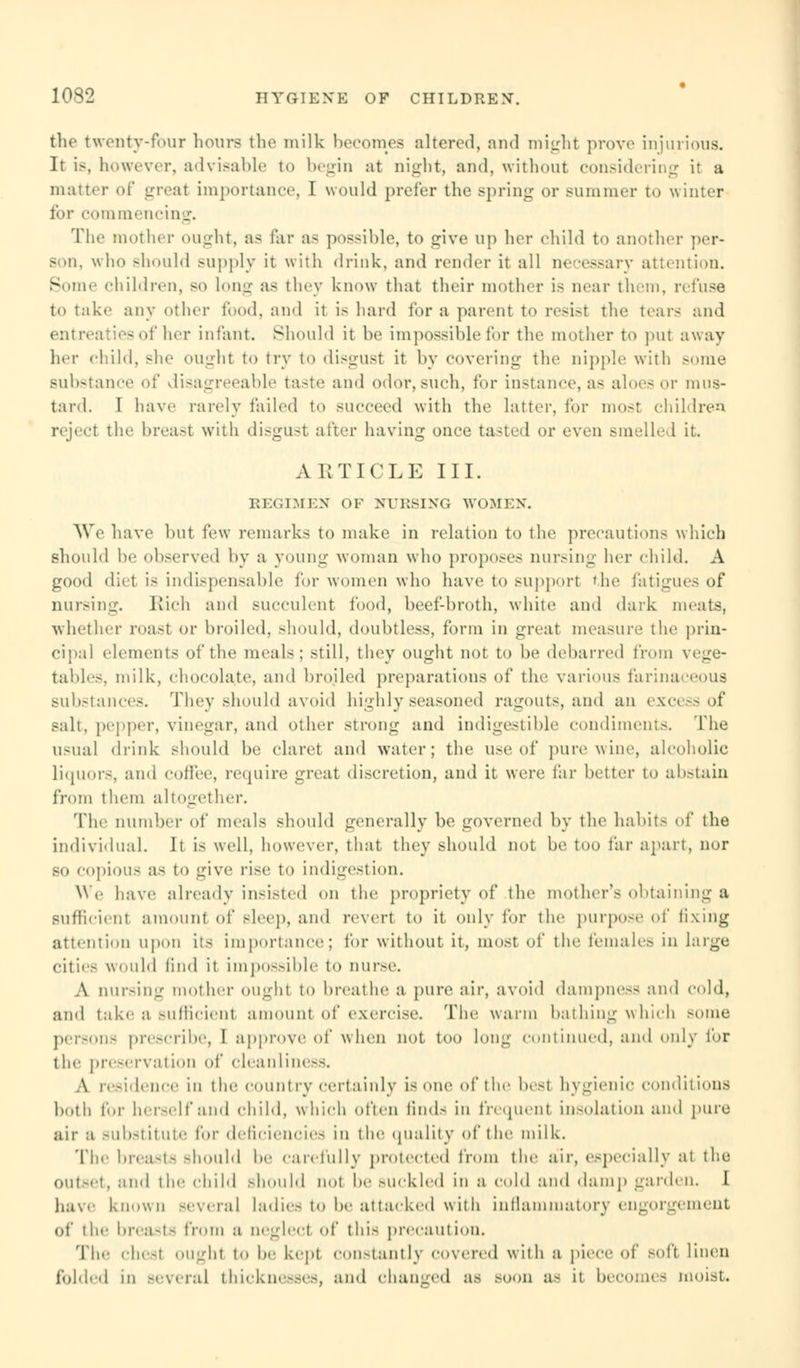 the twenty-four hours the milk becomes altered, and might prove injurious. It is, however, advisable to begin at night, and, without considering it a matter of great importance, I would prefer the spring or summer to winter for commencing. The mother ought, as far a< possible, to give up her child to another per- B .11. who should supply it with drink, and render it all necessary attention. Some children, bo long as they know that their mother is near them, refuse to take any other food, and it is hard for a parent to resist the tears and entreaties of her infant. Should it be impossible for the mother to put away her child, she ought to try to disgust it by covering the nipple with some substance of disagreeable taste and odor, such, for instance, as aloes or mus- tard. I have rarely failed to succeed with the latter, for most children reject the breast with disgust after having once tasted or even smelled it. ARTICLE III. REGIMEN OF NURSING WOMEN. We have but few remarks to make in relation to the precautions which should he observed by a young woman who proposes nursing her child. A good diet is indispensable for women who have to support the fatigues of nursing. Rich and succulent food, beef-broth, white and dark meats, whether roast or broiled, should, doubtless, form in great measure the prin- cipal elements of the meals; still, they ought not to be debarred from vege- tables, milk, chocolate, and broiled preparations of the various farinaceous substances. They should avoid highly seasoned ragouts, and an excess of salt, pepper, vinegar, and other strong and indigestible condiments. The usual drink should be claret and water; the use of pure wine, alcoholic liquors, and coffee, require great discretion, and it were far better to abstain from them alto-ether. Tip' number of meals should generally be governed by the habits of the individual. It is well, however, that they should not be too far apart, nor bo copious as to give rise to indigestion. We have already insisted on the propriety of the mother's obtaining a Sufficienl amount of sleep, and revert to it only for the purpose of fixing attention upon its importance; for without it, most of the females in huge cities would find it impossible to nurse. A nursing mother ought to breathe a pure air, avoid dampness and cold, and take a sufficienl amount of exercise. The warm bathing which some persons prescribe, I approve of when not too long continued) and only for the preservation of cleanliness. A residence in the country certainly is one of the best hygienic conditions both for herself and child, which often finds in frequent insolation and pure air a substitute for deficiencies in the quality of the milk. The breasts should be carefully protected from the air, especially at the Outset, and the child should not be Buckled in a cold and damp garden. I have known Bevera] ladies to be attacked with inflammatory engorgement of the breasts from a ueglect of this precaution. Tic chesl ought to be kept constantly covered with a piece of soft linen folded in several thicknesses, and changed as Boon a- it becomes moist.