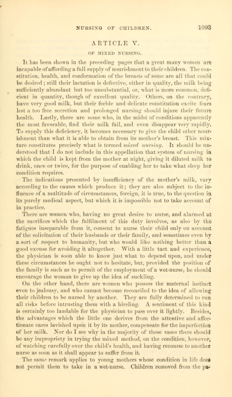 ARTICLE V. OF MIXED NURSING. It has been shown in the preceding pages that a great many women are incapable of affording; a full supply of nourishment to their children. The con- stitution, health, and conformation of the breasts of some are all that could be desired ; still their lactation is defective, either in quality, the milk being sufficiently abundant but too unsubstantial, or, what is more common, defi- cient in quantity, though of excellent quality. Others, on the contrary, have very good milk, but their feeble and delicate constitution excite fears lest a too free secretion and prolonged nursing should injure their future health. Lastly, there are some who, in the midst of conditions apparently the most favorable, find their milk fail, and even disappear very rapidly. To supply this deficiency, it becomes necessary to give the child other nour- ishment than what it is able to obtain from its mother's breast. This mix- ture constitutes precisely what is termed mixed nursing. It should be un- derstood that I do not include in this appellation that system of nursing in which the child is kept from the mother at night, giving it diluted milk to drink, once or twice, for the purpose of enabling her to take what sleep her condition requires. The indications presented by insufficiency of the mother's milk, vary according to the causes which produce it; they are also subject to the in- fluence of a multitude of circumstances, foreign, it is true, to the question in its purely medical aspect, but which it is impossible not to take account of in practice. There are women who, having no great desire to nurse, and alarmed at the sacrifices which the fulfilment of this duty involves, as also by the fatigues inseparable from it, consent to nurse their child only on account of the solicitation of their husbands or their family, and sometimes even by a sort of respect to humanity, but who would like nothing better than a good excuse for avoiding it altogether. With a little tact and experience, the physician is soon able to know just what to depend upon, and under these circumstances he ought not to hesitate, but, provided the position of the family is such as to permit of the employment of a wet-nurse, he should encourage the woman to give up the idea of suckling. On the other hand, there are women who possess the maternal instinct even to jealousy, and who cannot become reconciled to the idea of allowing their children to be nursed by another. They are fully determined to run all risks before intrusting them with a hireling. A sentiment of this kind is certainly too laudable for the physician to pass over it lightly. Besides, the advantages which the little one derives from the attentive and affec- tionate cares lavished upon it by its mother, compensate for the imperfection of her milk. Nor do I see why in the majority of these cases there should be any impropriety in trying the mixed method, on the condition, however, of watching carefully over the child's health, and having recourse to another nurse as soon as it shall appear to suffer from it. The samp, remark applies to young mothers whose condition in life doed not permit them to take in a wet-nurse. Children removed from the pa-