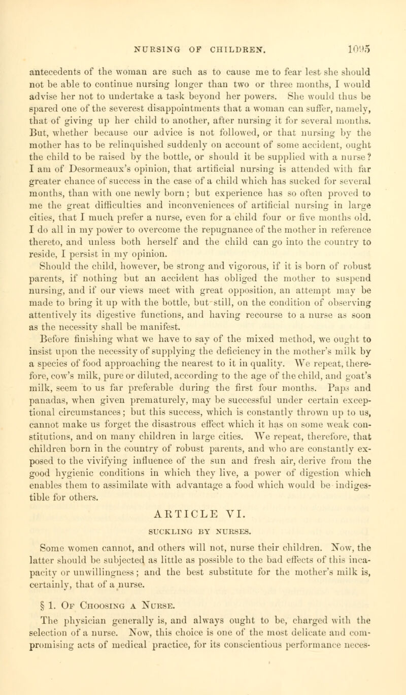 antecedents of the woman are such as to cause me to fear lest she should not be able to continue nursing longer than two or three months, I would advise her not to undertake a task beyond her powers. She would thus be spared one of the severest disappointments that a woman can suffer, namely, that of giving up her child to another, after nursing it for several months. But, whether because our advice is not followed, or that nursing by the mother has to be relinquished suddenly on account of some accident, ought the child to be raised by the bottle, or should it be supplied with a nurse ? I am of Desormeaux's opinion, that artificial nursing is attended with far greater chance of success in the case of a child which has sucked for several months, than with one newly born; but experience has so often proved to me the great difficulties and inconveniences of artificial nursing in large cities, that I much prefer a nurse, even for a child four or five months old. I do all in my power to overcome the repugnance of the mother in reference thereto, and unless both herself and the child can go into the country to reside, I persist in my opinion. Should the child, however, be strong and vigorous, if it is born of robust parents, if nothing but an accident has obliged the mother to suspend nursing, and if our views meet with great opposition, an attempt may be made to bring it up with the bottle, but still, on the condition of observing attentively its digestive functions, and having recourse to a nurse as soon as the necessity shall be manifest. Before finishing what we have to say of the mixed method, we ought to insist upon the necessity of supplying the deficiency in the mother's milk by a species of food approaching the nearest to it in quality. We repeat, there- fore, cow's milk, pure or diluted, according to the age of the child, and goat's milk, seem to us far preferable during the first four months. Paps and panadas, when given prematurely, may be successful under certain excep- tional circumstances; but this success, wdiich is constantly thrown up to us, cannot make us forget the disastrous effect which it has on some weak con- stitutions, and on many children in large cities. We repeat, therefore, that children born in the country of robust parents, and who are constantly ex- posed to the vivifying influence of the sun and fresh air, derive from the good hygienic conditions in which they live, a power of digestion which enables them to assimilate with advantage a food which would be indiges- tible for others. ARTICLE VI. SUCKLING BY NURSES. Some women cannot, and others will not, nurse their children. Now, the latter should be subjected as little as possible to the bad effects of this inca- pacity or unwillingness; and the best substitute for the mother's milk is, certainly, that of a nurse. § 1. Of Choosing a Nurse. The physician generally is, and always ought to be, charged with the selection of a nurse. Now, this choice is one of the most delicate and coin- promising acts of medical practice, for its conscientious performance neces-