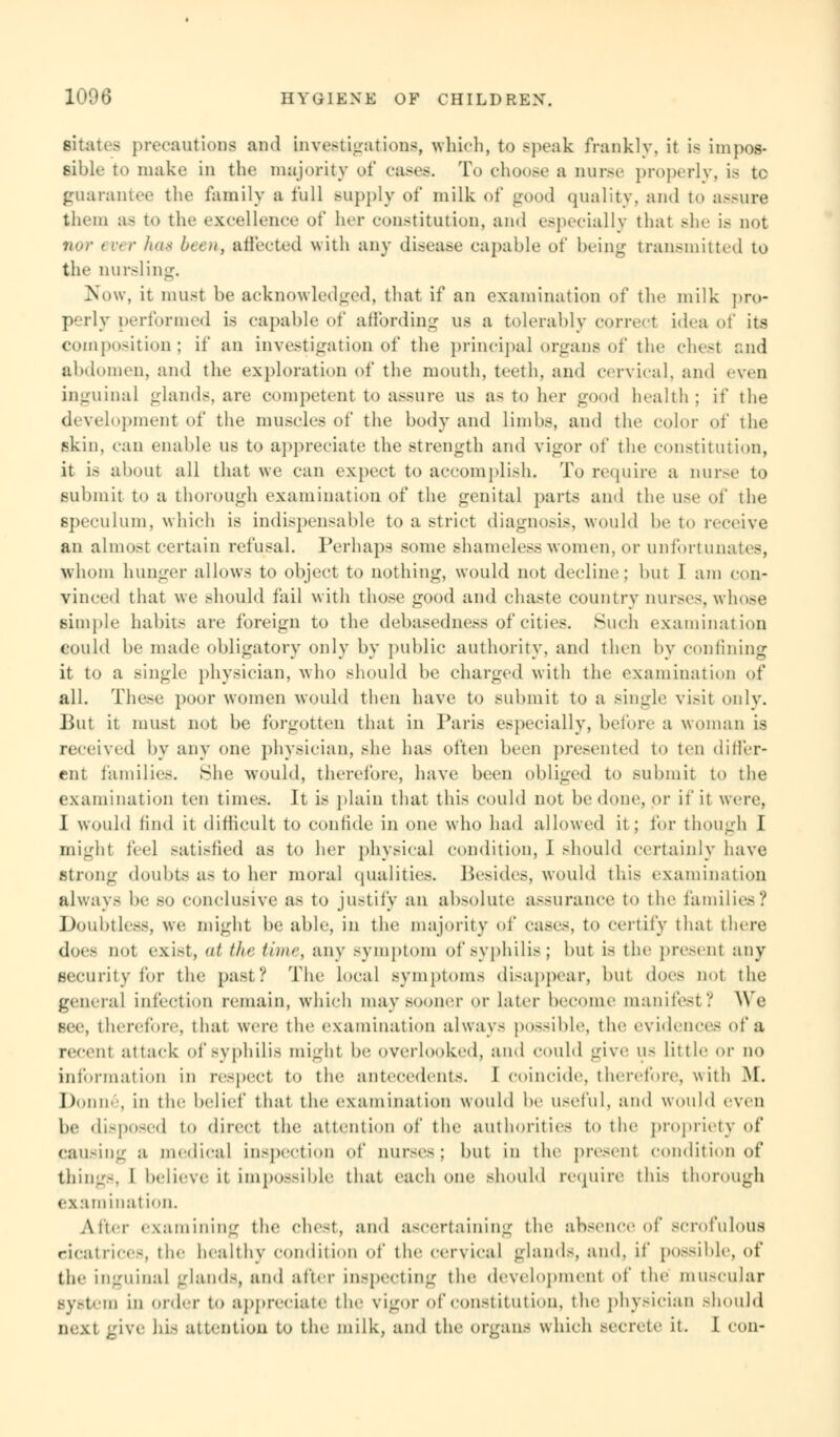 Bitatea precautions and investigations, which, to .-peak frankly, it is impos- sible to make in the majority of cases. To choose a mux- properly, is tc guarantee the family a full Bupply of milk of good quality, and to assure them a- to the excellence of her constitution, ami especially that Bhe is not nor ever has been, affected with any disease capable of being transmitted to the nursling, Now, it must be acknowledged, that if an examination of the milk pro- perly performed is capable of affording us a tolerably correct idea of its composition; if an investigation of the principal organs of the chest and abdomen, and the exploration of the mouth, teeth, and cervical, and even inguinal glands, are competent to assure us as to her good health; if the development of the muscles of the body and limbs, and the color of the skin, can enable us to appreciate the strength and vigor of the constitution, it is about all that we can expect to accomplish. To require a nurse to submit to a thorough examination of the genital parts and the use of the Bpeculum, which is indispensable to a strict diagnosis, would be to receive an almost certain refusal. Perhaps some shameless women, or unfortunates, whom hunger allows to object to nothing, would not decline; but I am con- vinced that we should fail with those good and chaste country nurses,whose simple habits are foreign to the debasedness of cities. Such examination could be made obligatory only by public authority, and then by confining it to a .-ingle physician, who should be charged with the examination of all. These poor women would then have to submit to a single visit only. But it must not be forgotten that in Paris especially, before a woman is received by any one physician, she has often been presented to ten differ- ent families. She would, therefore, have been obliged to submit to the examination ten times. It is plain that this could not be done, or it' it were, I would find it difficult to confide in one who had allowed it; for though I might feel satisfied as to her physical condition, I should certainly have strong doubts a- to her moral qualities. Besides, would this examination always be so conclusive as to justify an absolute assurance to the families? Doubtless, we might be able, in the majority of cases, to certify that there dor- not exist, / the time, any symptom of syphilis; but is the present any security for the past? The local symptoms disappear, but dors not the general infection remain, which may sooner or later become manifest/ We Bee, therefore, that were the examination always possible, the evidences of a it attack of Syphilis might be overlooked, and could give US little or no information in respect to the antecedents. [ coincide, therefore, with M. Donne, in the belief that the examination would be useful, and would even be disposed t<» direct the attention of the authorities to the propriety of causing a medical inspection of nurses; but in the present condition of things, I believe it imp««SiIde that each one should require this thorough examination. After examining the chest, and ascertaining the absence of scrofulous cicatrices, the healthy condition of the cervical glands, and, it' possible, of the inguinal glands, and after inspecting the development of the muscular Bystem in order to appreciate the vigor of constitution, the physician should next give his attention to the milk, and the organs which BOCrete it. I con-