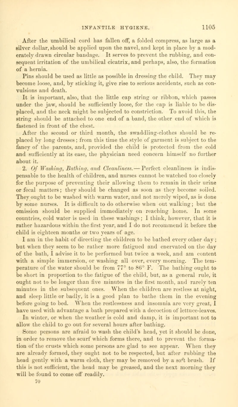 After the umbilical cord has fallen off, a folded compress, as large as a silver dollar, should be applied upon the navel, and kept in place by a mod- erately drawn circular bandage. It serves to prevent the rubbing, and con- sequent irritation of the umbilical cicatrix, and perhaps, also, the formation of a hernia. Pins should be used as little as possible in dressing the child. They may become loose, and, by sticking it, give rise to serious accidents, such as con- vulsions and death. It is important, also, that the little cap string or ribbon, which passes under the jaw, should be sufficiently loose, for the cap is liable to be dis- placed, and the neck might be subjected to constriction. To avoid this, the string should be attached to one end of a band, the other end of which is fastened in front of the chest. After the second or third month, the swaddling-clothes should be re- placed by long dresses ; from this time the style of garment is subject to the fancy of the parents, and, provided the child is protected from the cold and sufficiently at its ease, the physician need concern himself no further about it. 2. Of Washing, Bathing, and Cleanliness. — Perfect cleanliness is indis- pensable to the health of children, and nurses cannot be watched too closely for the purpose of preventing their allowing them to remain in their urine or fecal matters; they should be changed as soon as they become soiled. They ought to be washed with warm water, and not merely wiped, as is done by some nurses. It is difficult to do otherwise when out walking; but the omission should be supplied immediately on reaching home. In some countries, cold water is used in these washings; I think, however, that it is rather hazardous within the first year, and I do not recommend it before the child is eighteen months or two years of age. I am in the habit of directing the children to be bathed every other day ; but when they seem to be rather more fatigued and enervated on the day of the bath, I advise it to be performed but twice a week, and am content with a simple immersion, or washing all over, every morning. The tem- perature of the water should be from 77° to 86° F. The bathing ought to be short in proportion to the fatigue of the child, but, as a general rule, it ought not to be longer than five minutes in the first month, and rarely ten minutes in the subsequent ones. When the children are restless at night, and sleep little or badly, it is a good plan to bathe them in the evening before going to bed. When the restlessness and insomnia are very great, I have used with advantage a bath prepared with a decoction of lettuce-leaves. In winter, or when the weather is cold and damp, it is important not to allow the child to go out for several hours after bathing. Some persons are afraid to wash the child's head, yet it should be done, in order to remove the scurf which forms there, and to prevent the forma- tion of the crusts which some persons are glad to see appear. When they are already formed, they ought not to be respected, but after rubbing the head gently with a warm cloth, they may be removed by a so^t brush. If this is not sufficient, the head may be greased, and the next morning they will be found to come oft' readily. 70