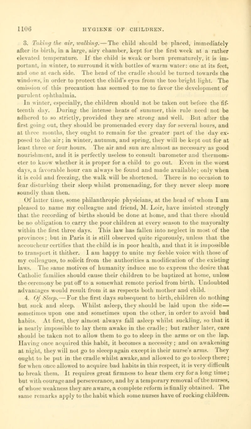 3. / Icing the air, walking. — The child should be placed, immediately after its birth, in a large, airy chamber, kept for the first week at a rather elevated temperature. If the child is weak or born prematurely, it is im- portant, in winter, to surround it with bottles of warm water: one at its feet, ami one ai each side. The head of the cradle should he turned towards the windows, in order to protect the child's eyes from the too bright light The omission of this precaution has seemed to me to favor the development of purulent ophthalmia. In winter, especially', the children should not lie taken out before the fif- teenth day. During the intense heats of summer, this rule need not be adhered to so strictly, provided they are strong and well. But after the first -oil!-- out, they should he promenaded every day for several hours, and at three months, they ought to remain for the greater part of the day ex- posed to the air; in winter, autumn, and spring, they will he kept out for at Leasf three or tour hours. The air and sun are almost as necessary as good nourishment, and it is perfectly useless to consult barometer and thermom- eter to know whether it is proper for a child to go out. Even in the worst days, a favorable hour can always be found and made available; only when it Is cold and freezing, the walk will be shortened. There is no occasion to fear disturbing their sleep whilst promenading, for they never sleep more soundly than then. Of latter time, some philanthropic physicians, at the head of whom I am pleased to name my colleague and friend, M. Loir, have insisted strongly that the recording of births should be done at home, and that there should he no obligation to carry the poor children at every season to the mayoralty within the first three days. This law has fallen into neglect in most of the provinces; but in Paris it is still observed quite rigorously, unless that the accoucheur certifies that the child is in poor health, and that it is impossible to transport it thither. I am happy to unite my feeble voice with those of my colleagues, to solicit from the authorities a modification of the existing law.-. The same motives of humanity induce me to express the desire that Catholic families should cause their children to be baptized at home, unless the ceremony be put off to a somewhat remote period from birth. I ndoubted advantages would result from it as respects both mother and child. 4. Of Sleep, — For the first days subsequent to birth, children do nothing but suck and sleep. Whilst asleep, they should be laid upon the side — sometimes upon one and sometimes upon the other, in order to avoid bad babitS. At first, they almost always fill asleep whilst suckling, so that it IS nearly impossible to lay them awake in the cradle; but rather later, care should !>'• taken not to allow them to go to sleep in the arms or on the lap. Saving once acquired this habit, it become.- a necessity : and On awakening ai night, they will not go to sleeepagain except in their nurse's arms. They ought to he i>111 in the cradle whilst awake,and allowed to go to sleep there ; for w hen once allowed to acquire bad habits in this respect, it is very difficult to break them. It requires great firmness to hear them cry for a long lime; but w it h courage and perseverance, and by a temporary removal ofthe nurses, of whose weakness they are aware, a complete reform is finally obtained. The same remark- apply to the habit which some nurses have of rocking children.