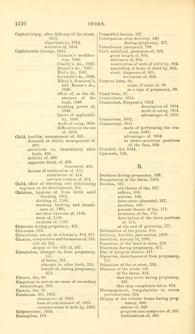 Cephalotripsy, after (U'liverv of the trunk. id.-.;;. objections to, 105I. statistics of, 1054. Cephalotribe forceps, 1045. Cazeaux's modifica- tion, 1040. Cbaillvs do., 10 17. Depaul's do., 1047. Blot's do., 1017 Locarelli's do., 1048. Hiiter's, Scanzoni's, and Braun's do., 1048 effect of, on the di- ameters of the head. 1048. crushing power of, 1048. limits of applicabil- ity, 1048. mode of using, 1050. difficulties in the use of, 1050. Child, healthy, management of, 406. diseased or feeble, management of, ■Id'.'. attentions to, immediately after birth, 406. debility of. 409. apparent death of, 409. treatment, 416. lesions of respiration of, 412. circulation of, 414. nervous centres of, 414. Child, effect of bleeding and debilitating regimen on its development, 911. Children, hygiene of, from birth until weaning. 1062. clothing of, 1104. Washing, bathing, and cleanli- ness of, 1 rt)5. out-door exercise of, 1106. sleep of, 1 100. exercise of. 1 107. Chlorosis during pregnancy, 455. CliloMs.ua. 618. Chloroform, use of, in eclampsia, 814, 817. Chorion, COmposi! LOO and formation of, 198. villi of, 202. dropsy of the villi of, f> 17. Circulation, changes in, from pregnancy, 157. of foetus, 281. changes in, after birth, 283. lesioni of, during pregnancy, 479. Clitoris the, 00. Coagulum in uterus,as cause of secondary hemorrhage, B99. Coccyx, t he. 86. Colostrum, 485, 1062. characters of. 1062. time of com Lnuanoe of, 1068. contamination of milk by, 1092. Colpcurynter, 1010. Conception, 119. Congenital hernia. 207. Constipation after delivery, 440. during pregnancy, 477. Convulsions, puerperal, 788. Cord, umbilical, prolapsus of, 828. great length of. 834. shortness of, 884. constriction of neck of child by, 834 encircling of body of child by, 835. short, diagnosis of. 835. treatment of, 838. Corpora lutea, 96. cause of color of. 98. as a sign of pregnancy, 99. Coxal bone, 37. Cranioclasm, 1054. Cranioclast, Simpson's, 1054. description of, 1054. mode of using. 1054. advantages of, 1055. Craniotomy 1012. Craniotomy, 1011. mode of perforating the cra- nium, 1043. advantage^) of, 1044. in mento-posterior positions of the face, 848. Crotchet, the, 1044. Cystocele, 729, Deafness during pregnancy, 508. Decapitation of the foetus, 1059. Decidua, 167. old theory of the, 167. reflex:!, 168. uterine, 168. inter-utero placental, 167. serotina, 109. presenl theory of the, 171. structure of l he, 1 72. description of the three portions of. 175. at the end of gestation, 177. Deformities of the pelvis, 010. Delivery, forcible. post-mortem, 1039. Dentition, history of, 1081. Diameters of the head at term. 219. Diarrhoea during pregnancy, 477. Diet of lying-in women, 441. Digest ion, disturbances of from pregnancy, 167. Dilatation of the os uteri, 292. Diseases of the ovum. •> 11. of the foetUS, <S'> 1. that may occur during pregnancy, 448. that may complicate labor, 824 Disengagement, irregularities in vertex presental ions. 82 I. Dropsy of the cellular tissue during preg- nancy. 600. causes of, 500. progress and symptoms of, 501. terminations of, 501.