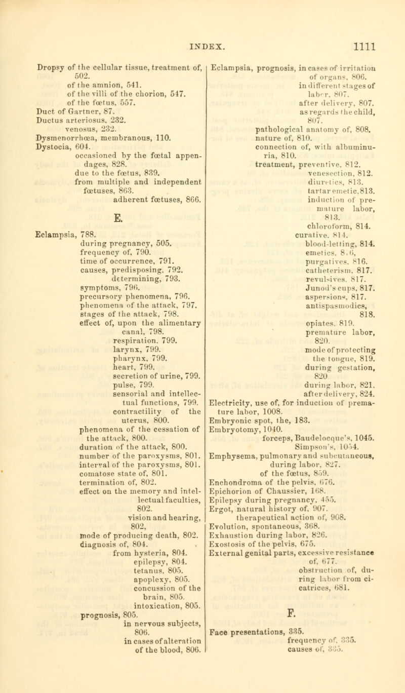 Dropsy of the cellular tissue, treatment of, 502. of the amnion, 541. of the villi of the chorion, 547. of the foetus, 557. Duct of Gartner, 87. Ductus arteriosus. 232. venosus, 2-V2. Djsmenorrhcea, membranous, 110. Dystocia, 604. occasioned by the fcetal appen- dages, 828. due to the foetus, 839. from multiple and independent foetuses, 863. adherent foetuses, 866. E. Eclampsia, 788. during pregnancy, 505. frequency of, 790. time of occurrence, 791. causes, predisposing. 792. determining, 793. symptoms, 796. precursory phenomena, 796. phenomena of the attack, 797. stages of the attack, 798. etfect of, upon the alimentary canal. 798. respiration. 799. larynx, 799. pharynx, 799. heart, 799. secretion of urine, 799. pulse, 799. sensorial and intellec- tual functions, 799. contractility of the uterus, 800. phenomena of the cessation of the attack, 800. duration of the attack, 800. number of the paroxysms, 801. interval of the paroxysms, 801. comatose state of, 801. termination of, 802. effect on the memory and intel- lectual faculties, 802. vision and hearing, 802, mode of producing death, 802. diagnosis of, 804. from hysteria, 804. epilepsy, 804. tetanus. 805. apoplexy, 805. concussion of the brain, 805. intoxication, 805. prognosis, 805. in nervous subjects, 806. in cases of alteration of the blood, 806. Eclampsia, prognosis, incases of irritation of organs, 806. in different -tagesof latKr. 807. after del i very. 807. asregards r lie child, 8i)7. pathological anatomy of, 808. nature of, 810. connection of, with albuminu- ria, 810. treatment, preventive. 812. venesection, 812. diuretics, 813. tartar emetic, 813. induction of pre- mature labor, 813. chloroform, 814. curative. SI 4. blood-letting, 814. emetics, 8.6, purgatives. HI6. catheterism, 817. revulsives. 817. Junod's cups. 817. aspersions. 817. antispasmodics, 818. opiates. 819. premature labor, 820. mode of protecting the tongue, 819. during gestation, 820 during labor, 821. after deli very, 824. Electricity, use of, for induction of prema- ture labor, 1008. Embryonic spot, the, 183. Embryotomy, 1040. forceps, Baudelocque's, 1045. Simpson's. 1054. Emphysema, pulmonary and subcutaneous, during labor, 827. of the foetus, 859. Enchondroma of the pelvis. (176. Epichorion of Chaussier, 168. Epilepsy during pregnancy. 455. Ergot, natural history of. 907. therapeutical action of, 908. Evolution, spontaneous, 368. Exhaustion during labor, 826. Exostosis of the pelvis, 675. External genital parts, excessive resistance of. ti77. obstruction of, du- ring labor from ci- catrices, 681. F. Face presentations, frequency o causes of, 335.