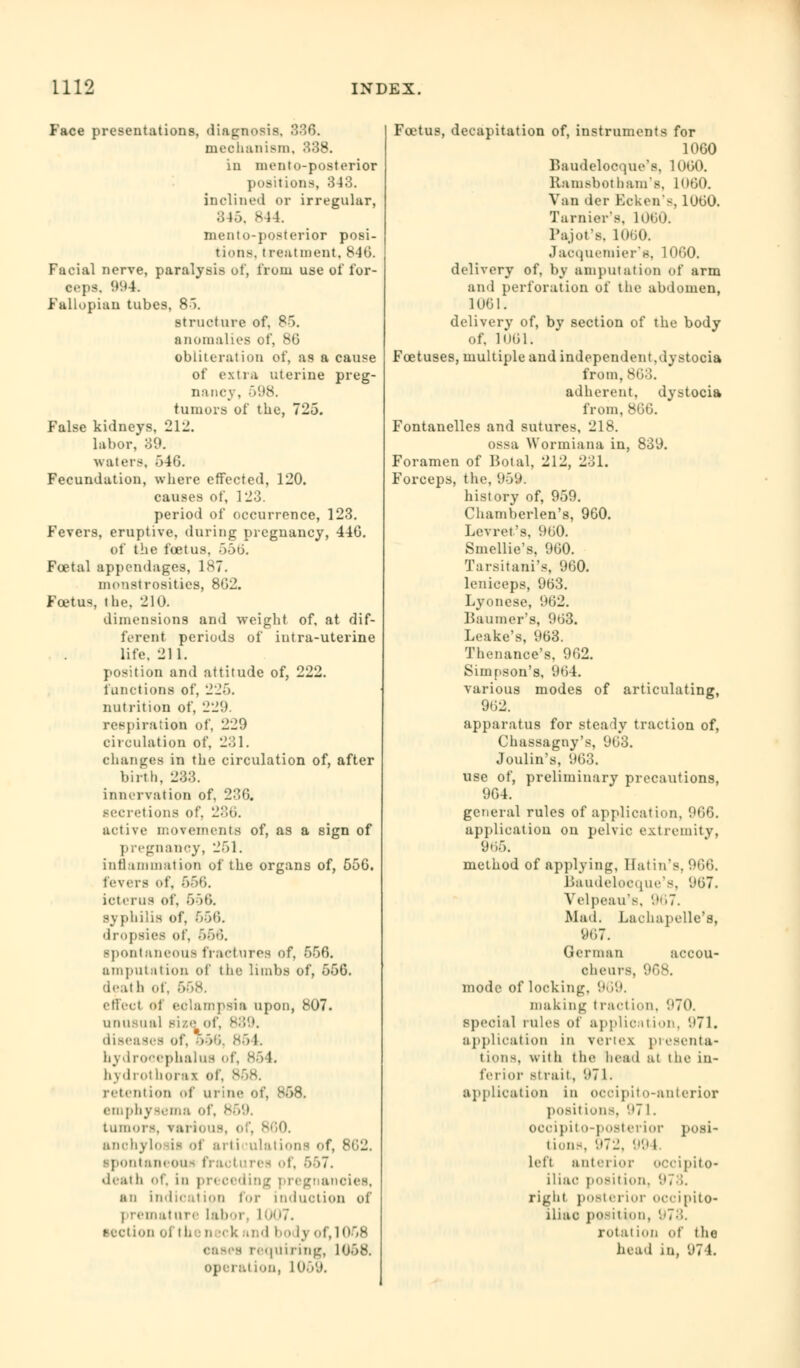 Face presentations, diagnosis, 336. mechanism, 338. in mento-posterior positions, 343. inclined or irregular, 345. 844. mento-posterior posi- tions, treatment, 846. Facial nerve, paralysis of, from use of for- ceps. 994. Fallopian tubes, 85. structure of, 85. anomalies of, 86 obliteration of, as a cause of extra uterine preg- nane v, -VAX. tumors of the, 725. False kidneys, 212. labor, 39. waters, 546. Fecundation, where effected, 120. causes of, 123. period of occurrence, 123. Fevers, eruptive, during pregnancy, 446. of the foetus, 556. Foetal appendages, 187. monstrosities, 862. Foetus, the. 210. dimensions and weight of, at dif- ferent periods of intra-uterine life, 211. position and attitude of, 222. functions of, 225. nutrition of, 22!). respiration of, 229 circulation of, 231. changes in the circulation of, after birth. 233. innervation of, 236. Becretions of. 236. active movements of, as a sign of pregnancy, 251. inflammation of the organs of, 556. levers of, 666. icterus of, 656. syphilis of, 656. dropsies of, 666. spontaneous fractures of, 556. amputation of the limbs of, 556. death of, 668. effect ol eclampsia upon, 807. unusual siso of, 889. diseases of, 556, 864. hydrocephalus of, 854. hydrothoras ol retention of urine of, 858. emphysema of, 869. tumors, various, of, anohylosii of arti ulations <>f, 862. spontaneous fracl urea of, 557. deal h of, in pr< Oediu g ::•_'■ aneies, mi indication for induction of premature laboi 1007. section ol the neck and bo ly of, 1068 oases requiring, 1058. operation, 10 Foetus, decapitation of, instruments for 1060 Baudelocque's, 1060. Kamsbot ham's. 1060. Van der Kcken-, 1060. Tarniei's, 1060. Pajot's, 1060. Jacquemier's, 1060. delivery of, by amputation of arm and perforation of the abdomen, 1061. delivery of, by section of the body of, 1061. Foetuses, multiple and independent,dystocia from, 863. adherent, dystocia from, 866. Fontanelles and sutures, 218. ossa Wormiana in, 839. II. Foramen of Botal, 2] Forceps, the, 959. history of, 959. Chamberlen's, 960. Levret's, 960. Smellie's, 960. Tarsitani's, 960. leniceps, 9(53. Lyonese, 962. Baumer's, 963. Leake's, 963. Thenance's, 962. Simpson's. 964. various modes of articulating, 962. apparatus for steady traction of, Chassagny's, 963. Joulin's, 963. use of, preliminary precautions, 964. general rules of application, 966. application on pelvic extremity, 965. method of applying, Hatin's, 966. Baudelocque's, 967. Velpeau's, 967. Mad. Lachapelle's, 967. German accou- cheurs, 968. mode of locking, 969. making traction, 970. special rules of application, (.»71. application in vertex presenta- tions, \s ith the head at (he in- ferior strait, 971. application in occipito-anterior posit ions, 971. ocoipito-posterior posi- tions, 972, 994. left anterior OCCipitO* iliac position, 978. right posterior occipito- iliac posit ion, 978. rotation of the head in, 974.
