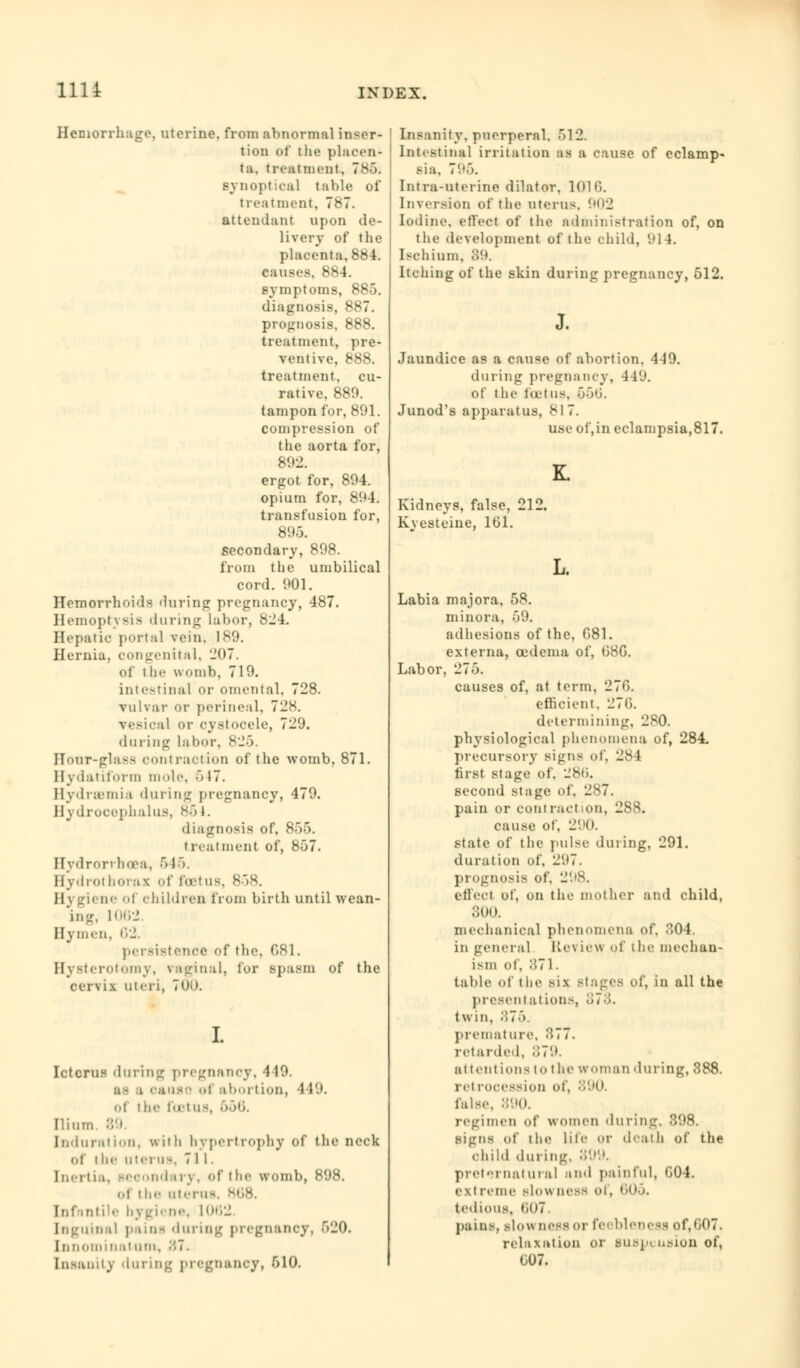 Hemorrhage, uterine, from abnormal inser- tion of the placen- ta, treatment, 7iJ6« synoptical table of treatment. 7«s7. attendant upon de- livery of the placenta. 884. causes, 884. symptoms, 885. diagnosis, 887. prognosis, 888. treatment, pre- ventive. 888. treatment, cu- rative. 889. tampon for, 891. compression of the aorta for, 892. ergot for, 894. opium for, 894. transfusion for, 895. secondary, 898. from the umbilical cord. 901. Hemorrhoids during pregnancy, 487. Hemoptysis 'luring labor, 824. Hepatic portal vein. 189. Hernia, congenital, 207. of t he womb, 719. intestinal or omental, 728. vulvar or perineal, 728. vesical or cystocele, 729. during labor, 825. Hour-glass contraction of the womb, 871. Hydatiform mule. 6 17. Hydremia during pregnancy, 479. Hydrocephalus, <s-> J. diagnosis of, 855. treatment of, 857. Hydrorrhea a, 515. Hydrothornx of foetus, 858. U\ giene of children from birth until wean- ing, 106*2 Hymen. 62. persistence of the. 081. Hysterotomy, vaginal, for spasm of the cervix uteri, 700. Icterus during pregnancy, 419. ■ cause i aborlIon, 4 19. of the foetus, ■>■'>*>■ Ilium. 89 Induration, writh hypertrophy of the neck of ilie uterus, 711. Inertia, secondary, of the womb, 898. oi the uterus, 868. Infantile bygiene, 1062 Inguinal pains during pregnancy. 520. binominal urn, 87. Insanity 'luring pregnancy, 510. Insanity, puerperal, 512. Intestinal irritation as a cause of eclamp- sia. 795. Intra-uterine dilator. 1016. Inversion of the uterus, 902 Iodine, effect of the administration of, on the development of the child, 914. Ischium. 89. Itching of the skin during pregnancy, 512. J. Jaundice as a cause of abortion. 4-19. during pregnancy, 4f9. of the foetus, 556. Junod's apparatus, 817. use of,in eclampsia,817. Kidneys, false, 212. Kyesteine, 101. L. Labia majora, 58. minora, 59. adhesions of the, 081. externa, oedema of, 08G. Labor, 275. causes of, at term, 276. efficient. 270. determining, 280. physiological phenomena of, 284. precursory signs of, 284 first stage of, 286. second stage of, 287. pain or contract.on, 288. cause of, 290. state of the pulse during, 291. duration of, 297. prognosis of, 298. effect of, on the mother and child, 300. mechanical phenomena of. 804. in general Review of the mechan- ism of, 871. table of the six Btages of, in all the presentations, <n'-'>. twin, :!7> premature, 377. retarded. 879. attentions lo the wmnan during, 388. retrocession of, 890. false, 890. regimen of women during. 898. signs of the life or death of the Child during. 899. preternatural and painful, 004. exireme bIom uesB of, 605. tedious, t)07. pains, slowness or feebleness of,607. relaxation or suspension of, 007.