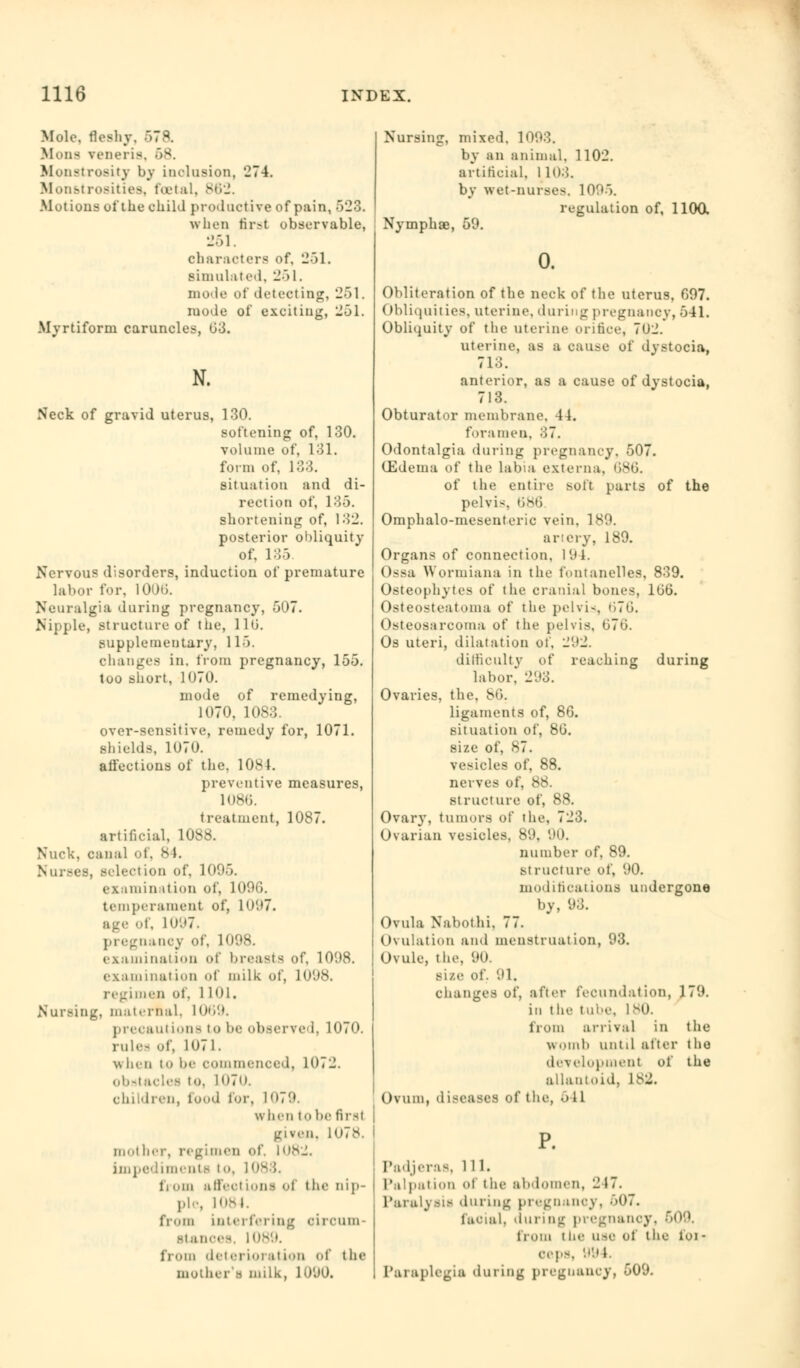 Mole, fleshy, 57a Mona vt'iieris. 68. Monstrosity by inclusion, 27-4. Monstrosities, foetal, 862. .Motions of the child productive of pain, 523. when first observable, 251. characters of, 251. simulated, 251. mode of detecting, 251. iuode of exciting, 251. Myrtiforni caruncles, 03. N. Neck of gravid uterus, 130. softening of, 130. volume of, 131. form of, 133. situation and di- rection of, 135. shortening of, 132. posterior obliquity of, 135 Nervous disorders, induction of premature labor for, 100(5. Neuralgia during pregnancy, 507. Nipple, structure of the, 110. supplementary, 115. changes in. from pregnancy, 155. too short, 1070. mode of remedying, 1070, 1083. over-sensitive, remedy for, 1071. shields, 1070. affections of the. 1084. preventive measures, 1086. treatment, 1087. artificial, 1088. Nuck, can;il of, 84. Nurses, .-lection of, 1095. ex.nnin it LOU of, 1096. temperament of, lu'.»7. age of, 1 U'.'T. pregnancy of, 1098. examination of breasts of, 1098. examination of milk of, 1098. regimen of, 1 Kb. Nursing, maternal, 1069. precautions to be observed, 1070. rule- of, 1071. when to be commenced, 1972. obstacles to, 1070. children, food for, 1079. when to be first given. 107^. mother, regimen of. 1082. Impediments to, 108 fi urn affeel ions ol the nip- pi-, 1084. from interfering circum- stances, 1089. from deterioration of the mother's milk, 1090. Nursing, mixed. 1093. by an animal, 1102. artificial, 1103. by wet-nurse-. 1095. regulation of, 1100, Nymphae, 59. Obliteration of the neck of the uterus, 097. Obliquities, uterine, during pregnancy, 541. Obliquity of the uterine orifice, 7U2. uterine, as a cause of dystocia, 713. anterior, as a cause of dystocia, 713. Obturator membrane, 44. foramen. 37. Odontalgia during pregnancy. 507. (Edema of the labia externa. 686, of the entire soft parts of the pelvi<. 686 Omphalo-mesentcric vein, 189. artery, 189. Organs of connection, 191. Ossa Wormiana in the fontanelles, 839. Osteophytes of the cranial bones, 100. Osteosteatoma of the pelvis, 676. Osteosarcoma of the pelvis. t)70. Os uteri, dilatation of, 292. difficulty of reaching during labor* 293. Ovaries, the. 86. ligaments of, 86. situation of, 80. size of, 87. vesicles of, 88. nerves of, — structure of, 88. Ovary, tumors of the, 723. Ovarian vesicles. 89, 90. number of, 89. structure of, 90. modifications undergone by, 93. Ovula Nabothi, 77. Ovulation and menstruation, 93. Ovule, the, 90. si/.e of. 91. changes of, after fecundation, 179. in the tube, 180. from arrival in the womb until alter the development of the allanloid, 1IS2. Ovum, diseases of the, •> 11 Padjeras, ill. Palpation Of the abdomen, 2 17. Paralysis during pregnancy. 607. facial, during pregnancy, 609. from t he use of the lor oeps, 994. Paraplegia during preguancy, 509.
