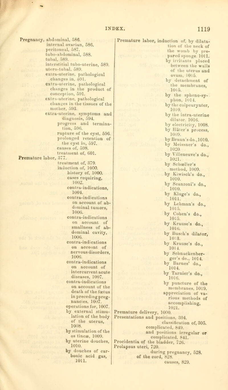 Pregnancy, abdominal, 586. internal ovarian, 586. peritoneal, 587. tubo-abdominal, 588. tubal. 589. interstitial tubo-uterine, 589. utero-tubal, 589. extra-uterine, pathological changes in. 591. extra-uterine, pathological changes in the product of conception, 591. extra-uterine, pathological changes in the tissues of the mother, 593. extra-uterine, symptoms and diagnosis, 594. progress and termina- tion, 596. rupture of the cyst, 596. prolonged retention of the cyst in, 597. causes of, 598. treatment of, 601. Premature labor, 377. treatment of, 379. induction of, 1000. history of, 1000. cases requiring, 1002. con tia-indications, 1001. contra-indications on account of ab- dominal tumors, 1006. contra-indications on account of smallness of ab- dominal cavity, 1006. contra-indications on account of nervous disorders, 1006. contra-indications on account of intercurrent acute diseases, 1007. contra-indications on account of the death of the foetus in precedingpreg- nancies. 1007. operations for, 1007. by external stimu- lation of the body of the uterus, 1008. by stimulation of the os tincae. 1009. by uterine douches, 1010. by douches of car- bonic acid gas, 1011. Premature labor, induction of. by dilata- tion of the neck of the womb by pre- pared -ponge. 1011. by irritants placed between the walls of the uterus and ovum. 1015. by detachment of the membranes, 1015. by the spheno-sy- phon, lull. by the colpeurynter, 1010. by the intra-uterine dilator. 1016. by electricity, 1008. by Hater's process, 1009. byBraun'sdo.,1010. by Meissuer's do., 1020 by Villeneuve's do., 1021. by Schceller's method, 1009. by Kiwisch's do., 1010. by Scanzoni's do., 1010. by Kluge's do., 1011. by Lehman's do., 1015. by Cohen's do., 1015. by Krause's do., 1016. by Busch's dilator, 10!3. by Krause's do., 1014. by Schnackenber- ger's do., 1014. by Barnes' do., 1014. by Tarnier's do., 1016. by puncture of the membranes, 1019. appreciation of va- rious methods of accomplishing, 1021. Premature delivery, 1000. Presentations and positions, 304. classification of, 305. complicated. 849. and positions irregular or complicated. 841. Procidentia of the bladder, 720. Prolapsus uteri, 720. during pregnancy, 528. of the cord, 828. causes, 829.