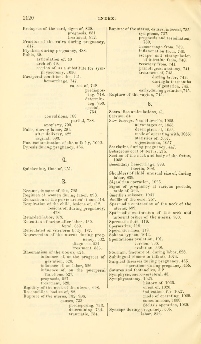 Prolapsus of the cord, signs of, 829. prognosis, 831. treatment^ 832. Pruritus of the vulva dining pregnancy, 617. Ptyalism during pregnancy, 488. Pubis, 89. articulation of, 40 arch of, 49. section of, as :i substitute for sym- physeotomy. 1030. Puerperal condition, the. 421. hemorrhage, 717. causes of. 718. predispos- ing, 748. determin- ing, 753. special, 754. convulsions, 788. partial, 788. apoplexy, 700. Pulse, during labor, 2'.'1. after delivery, 422. vaginal. 693. Pus. contamination of the milk by, 1092. Pyrosis during pregnancy, 464. Q. Quickening, time of, '251. R. Rectum, tumors of the, 725. Regimen of women during labor, 398. Relaxation of the pelvic articulations,514. Respiration of the child, lesions of, 412. lesions of, during pregnancy, 478. Retarded labor, m7{.». Retention of urine after labor, -139. foetal, 859. Reticulated or vitriform body, 187. Retroversion of the uterus during preg- nancy. 582. diagnosis, 63 1 treatment, 586. Rheumatism of die uterus, 624. influence of, on the progress of gestation, 626. influence of, on labor, 626. influence of, <>n the puerperal functions *»i!7. prognosis, 627. treatment, Rigidity of the neck of the uterus, 098. Rosenmttller, bodies of, s2. Rupture of die uterus, 782, 906. causes, 788, predisposing, 788. determining, 78 1. traumatic 784. Rupture of theuterns, causes, internal, 735. symptoms, 737. prognosis and termination, 789. hemorrhage from, 739. inflammation from, 740. escape and strangulation Of intestine from, 7-10. recovery from, 741. pathological anatomy, 741. treatment of, 743. during labor, 743. during latter months Of gestation, 715. early,during gestation,745. Rupture of the vagina, 745. Sacro-iliac articulations, 41. Sacrum, 34. Saw forceps, Van Huevel's, 1055. advantages of, 1065. description of, 10>5. mode of operating with, 1056. statistics of, 1()57. objections to, 1057. Scarlatina during pregnancy, 447. Sebaceous coat of foetus, 215. Section of the neck and body of the foetus, 1058. Secondary hemorrhage, 898. inertia. 8 - Shoulders of child, unusual size of, during labor, 839. Sigaultian operation, 1025. Signs of pregnancy at various periods, table of, 266. Smellie's scissors, 1041. Souffle of the cord. 257. Spasmodic contraction of the neck of the uterus, li'19. Spasmodic contraction of the neck and internal orifice of the uterus, 700. Spermatic flui I, 119. Spermatine, 119. Spermatorrhoea, 119. Spheno-syphon, KM 4. Spontaneous ovulation, 101. version. 866. e\ olut ion, 868. Sternum, fracture of, during labor, S28. Sublingual tumors in infants, 1074. Surgical diseases during pregnanoy, 456. operations during pregnanoy, 455. Sutures and toiitanelles, 2 IS Symphysis, Bacro-vertebral, 48. Symphyseotomy, 1026. history of, 1026. effect of, 1026. indications tor, 1027. mode of operating, 1029. subcutaneous, 1080 St nil/'s operation, 1030. Syncope during pregnanoy, 5U5. labor, 826.