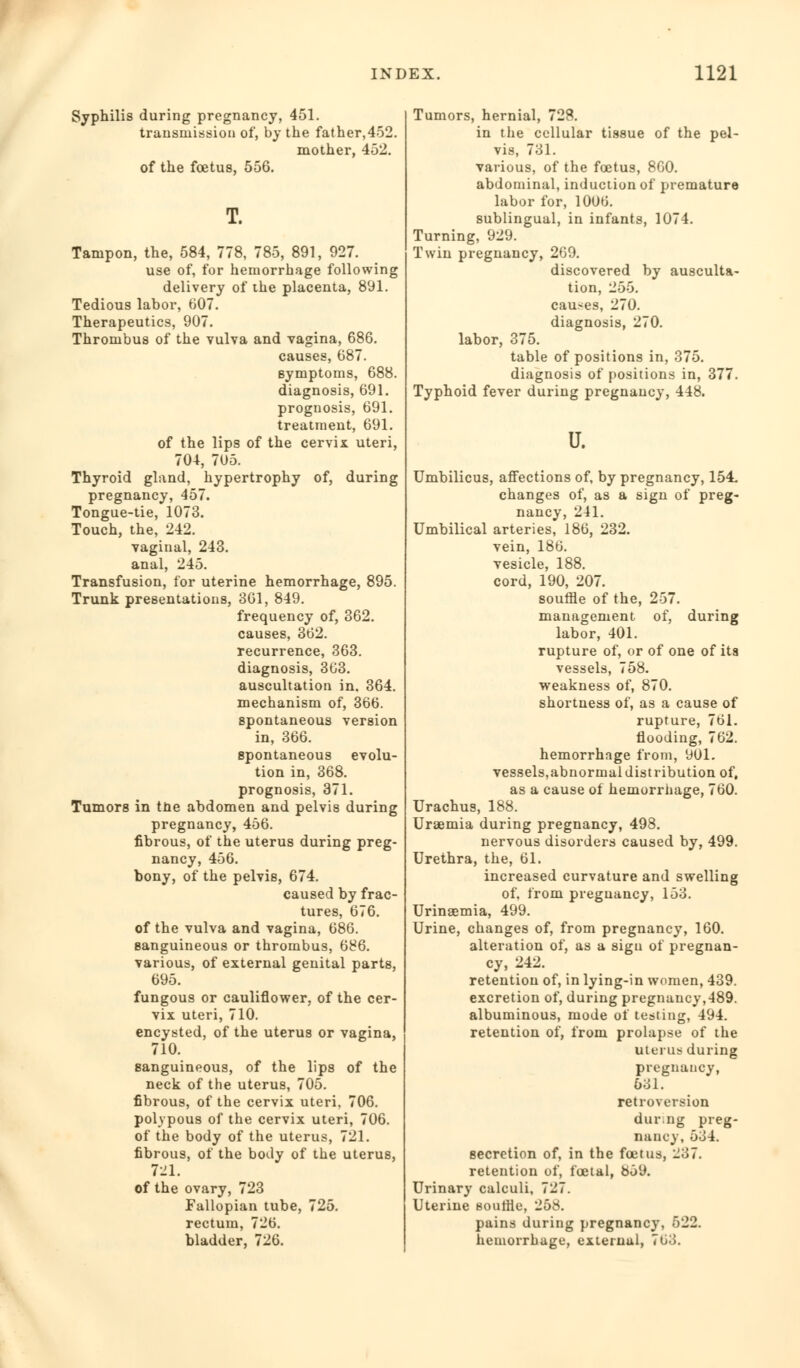 Syphilis during pregnancy, 451. transmission of, by the father,452. mother, 452. of the foetus, 556. Tampon, the, 584, 778, 785, 891, 927. use of, for hemorrhage following delivery of the placenta, 891. Tedious labor, 607. Therapeutics, 907. Thrombus of the vulva and vagina, 686. causes, 687. symptoms, 688. diagnosis, 691. prognosis, 691. treatment, 691. of the lips of the cervix uteri, 704, 705. Thyroid gland, hypertrophy of, during pregnancy, 457. Tongue-tie, 1073. Touch, the, 242. vaginal, 243. anal, 245. Transfusion, for uterine hemorrhage, 895. Trunk presentations, 361, 849. frequency of, 362. causes, 362. recurrence, 363. diagnosis, 363. auscultation in, 364. mechanism of, 366. spontaneous version in, 366. spontaneous evolu- tion in, 368. prognosis, 371. Tumors in tne abdomen and pelvis during pregnancy, 456. fibrous, of the uterus during preg- nancy, 456. bony, of the pelvis, 674. caused by frac- tures, 676. of the vulva and vagina, 686. sanguineous or thrombus, 686. various, of external genital parts, 695. fungous or cauliflower, of the cer- vix uteri, 710. encysted, of the uterus or vagina, 710. sanguineous, of the lips of the neck of the uterus, 705. fibrous, of the cervix uteri, 706. polypous of the cervix uteri, 706. of the body of the uterus, 721. fibrous, of the body of the uterus, 721. of the ovary, 723 Fallopian tube, 725. rectum, 726. bladder, 726. Tumors, hernial, 728. in the cellular tissue of the pel- vis, 731. various, of the foetus, 860. abdominal, induction of premature labor for, 10UG. sublingual, in infants, 1074. Turning, 929. Twin pregnancy, 269. discovered by ausculta- tion, 255. causes, 270. diagnosis, 270. labor, 375. table of positions in, 375. diagnosis of positions in, 377. Typhoid fever during pregnancy, 448. u. Umbilicus, affections of, by pregnancy, 154. changes of, as a sign of preg- nancy, 241. Umbilical arteries, 186, 232. vein, 186. vesicle, 188. cord, 190, 207. souffle of the, 257. management of, during labor, 401. rupture of, or of one of ita vessels, 758. weakness of, 870. shortness of, as a cause of rupture, 761. flooding, 762. hemorrhage from, 901. vessels,abnormaldistribution of, as a cause of hemorrhage, 760. Urachus, 188. Uraemia during pregnancy, 498. nervous disorders caused by, 499. Urethra, the, 61. increased curvature and swelling of, from pregnancy, 153. Urinaemia, 499. Urine, changes of, from pregnancy, 160. alteration of, as a sign of pregnan- cy, 242. retention of, in lying-in women, 439. excretion of, during pregnancy,489. albuminous, mode of testing, 494. retention of, from prolapse of the Uterus during pregnancy, 631. retroversion during preg- nancy, 534. secretion of, in the foetus, 237. retention of, foetal, 859. Urinary calculi, 727. Uterine souffle, 258. pains during pregnancy, 522. hemorrhage, external, 7ti3.