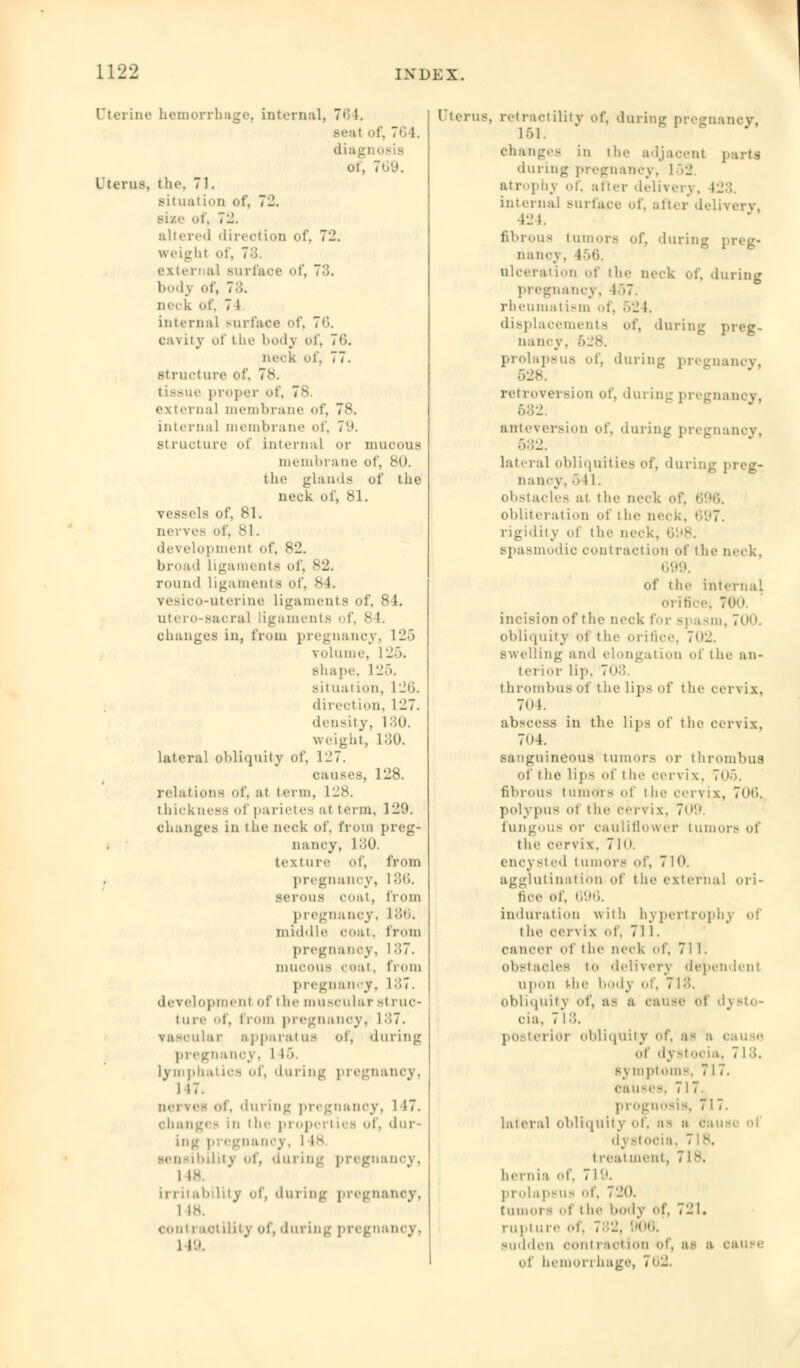 Uterine hemorrhage, internal, 764. seal of, 76 1. diag i 769. Uterus, tlif. 71. situation of, 7_\ si/.- of, 72. altered direction of, 7'J. w eight of, 7;;. external surface of, 73. bod} of, 7:'.. neck of, 7 l interna] surface of, 76. cavity of the body of, 76. neck of, 77. structure of. 7s. tissue proper of, 78. external membrane of, 7v. internal membrane of, 79. structure of internal or mucous membrane of, 80. the glands of the neck of, 81. vessels of, 81. nerves of, 81. development of, 82. broad ligaments of, 82. round Ligaments of, 84. vesico-uterine Ligaments of, 84. utero-sacral ligaments of, 8 I. changes in, from pregnancy, 125 volume, L25, shape 125. situation, L26. direction, 127. density, 130. weight, 130. lateral obliquity of, 1-7. causes, 128. relations of, ;it term, 128. thickness of parietes al term, 129. changes in the neck of, from preg- nancy, 130. texture of, from pregnancy, 186. serous coat, from pregnancy, 1 86. middle coat, from pregnancy, 187. mucous coat, from pregnancy, M7. development of the muscular struc- t ii re of, from pregnancy, 187. vascular apparatus of, during pregnancy, l L6. Lymphatics of, 'luring pregnancy, 1 17. nerves of, 'luring pregnancy, l 17. changes in i he proper! tea of, dur- ing pi egnancy, l L8 sensibility of, during pregnancy, 1 is. irritability of, during pregnancy, 1 is. contractility of, during pregnancy, 1 19. UterU8, retractility of, during pregnancy, 1 ■) 1. changes in the adjacent | dining pregnancy, 152 atrophy of, alter delivery. 128. internal surface of, alter delivery 424. fibrous tumors of, during , nane\ . 456. ulceration of the neck of, during pregnancy, L57. rheumatism of, 52 I. displacements of, during ; nancy. >.v. prolapsus of, during pregnancy, • I - 8. retroversion of, during pregnancy, aateversion Of, during pregnancy. 582. lateral obliquities of, during : nancy, .i 1 1. obstacles at the neck of, I obliteration of the neck, rigidity of the neck. spasmodic contraction of the neck. 699. Of the internal orifice) 760. incision id'the neck \\>v Bpasm, 700. obliquity ot the orifice. 702. swelling and elongation of the an- terior Lip, 703. thrombus of the lips of the cervix. 7(»k abscess in the lips of the cervix. 7<»4. sanguineous tumors or thrombus of the Lips of I he cervix, 705. fibrous tumod s of t he cervix, 706, polypus of the cervix, 709 fungous or cauliflower tumors of the cervix. 710. encysted tumors of, 710. agglutination of the external ori- fice of, 696. induration with hypertrophy of the cer\ ix of, 711. cancer of the neck of, 711. obstacles to delivery dependent upon the body of, 718. obliquitj of, as a cause of dj Bto- oia, 718. posterior obliquity of, as a i of dystocia, 7 L3. s_\ mptoms, 7 17. causes, 717. prognosis, 717. lateral obliquity of, as a oau• d\ Btocia, 7is. t real nieiil, 7 L8i hernia of, 719. prolapsus of, 720. tumor- of t he liody of, 71^1. l-iipt ore ot. 782, 906. sudden contract ion of, as a cause of hemorrhage, 762.